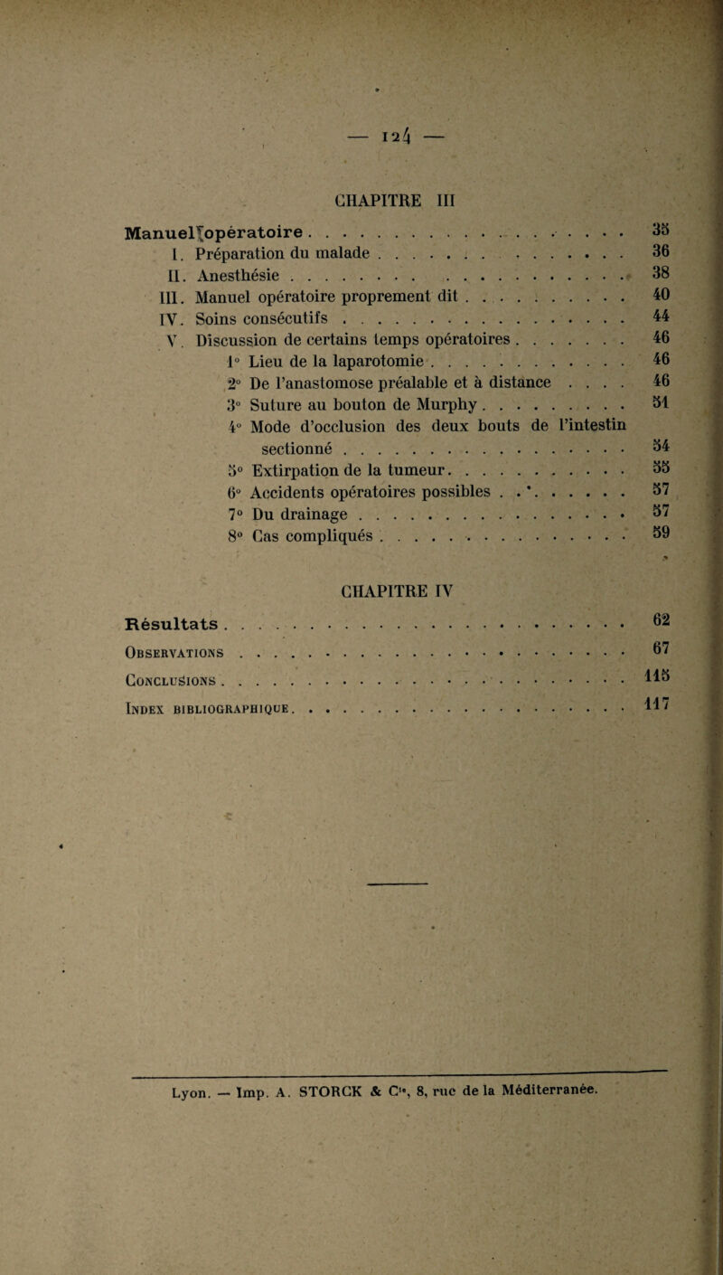 CHAPITRE III Manuel^opératoire. 35 I. Préparation du malade .. 36 II. Anesthésie. 38 III. Manuel opératoire proprement dit. 40 IV. Soins consécutifs. 44 V. Discussion de certains temps opératoires. 46 1° Lieu de la laparotomie .. 46 2° De l’anastomose préalable et à distance .... 46 3° Suture au bouton de Murphy. 31 4° Mode d’occlusion des deux bouts de l’intestin sectionné. 34 3° Extirpation de la tumeur.. 35 6° Accidents opératoires possibles . . *. 57 7° Du drainage. 57 8° Cas compliqués 59 CHAPITRE IV Résultats. 62 Observations. 67 Conclusions.. Index bibliographique. Lyon. — lmp. A. STORCK & O, 8, rue de la Méditerranée.