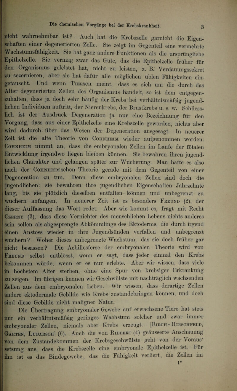 nicht wahrnehmbar ist? Auch hat die Krebszelle garnicht die Eigen¬ schaften einer degenerierten Zelle. Sie zeigt im Gegenteil eine vermehrte | ^-Wachstnmsfähigkeit. Sie hat ganz andere Funktionen als die ursprüngliche Epithelzelle. Sie vermag zwar das Gute, das die Epithelzelle früher für den Organismus geleistet hat, nicht zu leisten, z. B. Verdauungssekret zu sezernieren, aber sie hat dafür alle möglichen üblen Fähigkeiten ein¬ getauscht. Und wenn Tiersch meint, dass es sich um die durch das Alter degenerierten Zellen des Organismus handelt, so ist dem entgegen¬ zuhalten, dass ja doch sehr häufig der Krebs bei verhältnismäfsig jugend¬ lichen Individuen auftritt, der Nierenkrebs, der Brustkrebs u. s. w. Schliess¬ lich ist der' Ausdruck Degeneration ja nur eine Bezeichnung für den ; Vorgang, dass aus einer Epithelzelle eine Krebszelle geworden, nichts aber wird dadurch über das Wesen der Degeneration ausgesagt. In neuerer Zeit ist die alte Theorie von Cohnheim wieder aufgenommen worden. Cohnheim nimmt an, dass die embryonalen Zellen im Laufe der fötalen Entwicklung irgendwo liegen bleiben können. Sie bewahren ihren jugend¬ lichen Charakter und gelangen später zur Wucherung. Man hätte es also nach der Cohnheim sehen Theorie gerade mit dem Gegenteil von einer Degeneration zu tun. Denn diese embryonalen Zellen sind doch die jugendlichen; sie bewahren ihre jugendlichen Eigenschaften Jahrzehnte lang, bis sie plötzlich dieselben entfalten können und unbegrenzt zu wuchern anfangen. In neuerer Zeit ist es besonders Freund (2), der dieser Auffassung das Wort redet. Aber wie kommt es, fragt mit Recht Czerny (3), dass diese Vernichter des menschlichen Lebens nichts anderes sein sollen als abgesprengte Abkömmlinge des Ektoderms, die durch irgend einen Anstoss wieder in ihre Jugendsünden verfallen und unbegrenzt wuchern? Woher dieses unbegrenzte Wachstum, das sie doch früher gar nicht besassen? Die Achillesferse der embryonalen Theorie wird von Freund selbst entblösst, wenn er sagt, dass jeder einmal den Krebs bekommen würde, wenn er es nur erlebte. Aber wir wissen, dass viele in höchstem Alter sterben, ohne eine Spur von krebsiger Erkrankung zu zeigen. Im übrigen kennen wir Geschwülste mit nachträglich wachsenden Zellen aus dem embryonalen Leben. Wir wissen, dass derartige Zellen andere ektodermale Gebilde wie Krebs zustandebringen können, und doch sind diese Gebilde nicht maligner Natur. Die Übertragung embryonaler Gewebe auf erwachsene Tiere hat stets nur ein verhältnismäfsig geringes Wachstum solcher und zwar immer embryonaler Zellen, niemals aber Krebs erzeugt. [Birch-Hirschfeld, Garten, Lubarsch] (6). Auch die von Ribbert (4) geäusserte Anschauung von dem Zustandekommen der Krebsgeschwülste geht von der \ oraus Setzung aus, dass die Krebszelle eine embryonale Epithelzelle ist. Für ihn ist es das Bindegewebe, das die Fähigkeit verliert, die Zellen im 1*