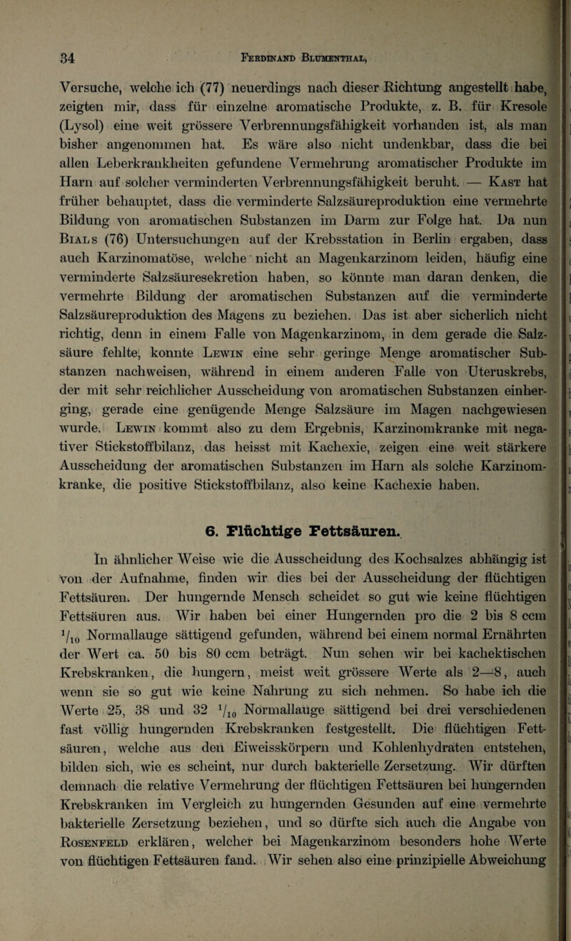 Versuche, welche ich (77) neuerdings nach dieser Richtung angestellt habe, zeigten mir, dass für einzelne aromatische Produkte, z. B. für Kresole (Lysol) eine weit grössere Verbrennungsfähigkeit vorhanden ist. als man bisher angenommen hat. Es wäre also nicht undenkbar, dass die bei allen Leberkrankheiten gefundene Vermehrung aromatischer Produkte im Harn auf solcher verminderten Verbrennungsfähigkeit beruht. — Käst hat früher behauptet, dass die verminderte Salzsäureproduktion eine vermehrte Bildung von aromatischen Substanzen im Darm zur Folge hat. Da nun Bials (76) Untersuchungen auf der Krebsstation in Berlin ergaben, dass auch Karzinomatöse, welche nicht an Magenkarzinom leiden, häufig eine verminderte Salzsäuresekretion haben, so könnte man daran denken, die vermehrte Bildung der aromatischen Substanzen auf die verminderte Salzsäureproduktion des Magens zu beziehen. Das ist aber sicherlich nicht richtig, denn in einem Falle von Magenkarzinom, in dem gerade die Salz¬ säure fehlte, konnte Lewin eine sehr geringe Menge aromatischer Sub¬ stanzen nachweisen, während in einem anderen Falle von Uteruskrebs, der mit sehr reichlicher Ausscheidung von aromatischen Substanzen einher¬ ging, gerade eine genügende Menge Salzsäure im Magen nachgewiesen wurde. Lewin kommt also zu dem Ergebnis, Karzinomkranke mit nega¬ tiver Stickstoffbilanz, das heisst mit Kachexie, zeigen eine weit stärkere Ausscheidung der aromatischen Substanzen im Harn als solche Karzinom¬ kranke, die positive Stickstoffbilanz, also keine Kachexie haben. 6. Flüchtige Fettsäuren. In ähnlicher Weise wie die Ausscheidung des Kochsalzes abhängig ist Von der Aufnahme, finden wir dies bei der Ausscheidung der flüchtigen Fettsäuren. Der hungernde Mensch scheidet so gut wie keine flüchtigen Fettsäuren aus. Wir haben bei einer Hungernden pro die 2 bis 8 ccm 1llo Normallauge sättigend gefunden, während bei einem normal Ernährten der Wert ca. 50 bis 80 ccm beträgt. Nun sehen wir bei kachekti sehen Krebskranken, die hungern, meist weit grössere Werte als 2—8, auch wenn sie so gut wie keine Nahrung zu sich nehmen. So habe ich die Werte 25, 38 und 32 x/io Normallauge sättigend bei drei verschiedenen fast völlig hungernden Krebskranken festgestellt. Die flüchtigen Fett¬ säuren, welche aus den Fiweisskörpern und Kohlenhydraten entstehen, bilden sich, wie es scheint, nur durch bakterielle Zersetzung. Wir dürften demnach die relative Vermehrung der flüchtigen Fettsäuren bei hungernden Krebskranken im Vergleich zu hungernden Gesunden auf eine vermehrte bakterielle Zersetzung beziehen, und so dürfte sich auch die Angabe von Rosenfeld erklären, welcher bei Magenkarzinom besonders hohe Werte von flüchtigen Fettsäuren fand. Wir sehen also eine prinzipielle Abweichung