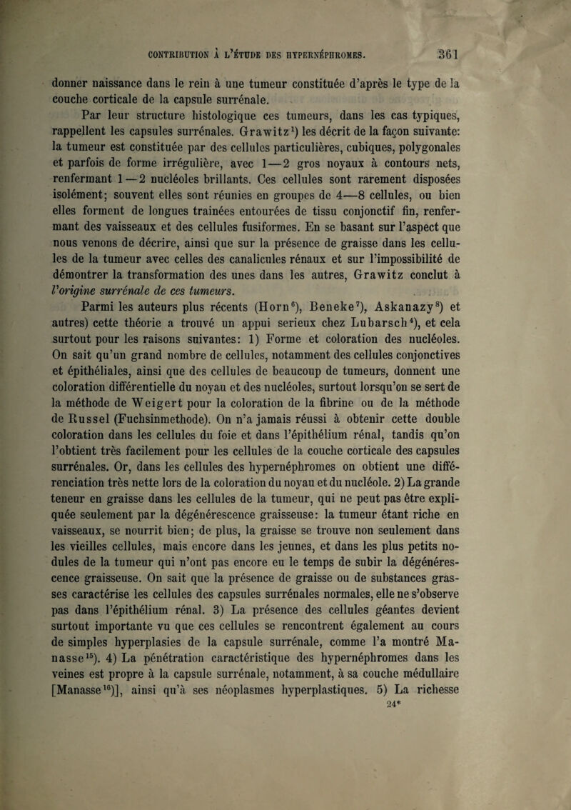 donner naissance dans le rein à une tumeur constituée d’après le type de la couche corticale de la capsule surrénale. Par leur structure histologique ces tumeurs, dans les cas typiques, rappellent les capsules surrénales. Grawitz1) les décrit de la façon suivante: la tumeur est constituée par des cellules particulières, cubiques, polygonales et parfois de forme irrégulière, avec 1—2 gros noyaux à contours nets, renfermant 1—2 nucléoles brillants. Ces cellules sont rarement disposées isolément; souvent elles sont réunies en groupes de 4—8 cellules, ou bien elles forment de longues trainées entourées de tissu conjonctif fin, renfer¬ mant des vaisseaux et des cellules fusiformes. En se basant sur l’aspect que nous venons de décrire, ainsi que sur la présence de graisse dans les cellu¬ les de la tumeur avec celles des canalicules rénaux et sur l’impossibilité de démontrer la transformation des unes dans les autres, Grawitz conclut à l'origine surrénale de ces tumeurs. Parmi les auteurs plus récents (Horn6), Beneke7), Askanazy8) et autres) cette théorie a trouvé un appui serieux chez Lubarsch4), et cela surtout pour les raisons suivantes: 1) Forme et coloration des nucléoles. On sait qu’un grand nombre de cellules, notamment des cellules conjonctives et épithéliales, ainsi que des cellules de beaucoup de tumeurs, donnent une coloration différentielle du noyau et des nucléoles, surtout lorsqu’on se sert de la méthode de Weigert pour la coloration de la fibrine ou de la méthode de Russel (Fuchsinmethode). On n’a jamais réussi à obtenir cette double coloration dans les cellules du foie et dans l’épithélium rénal, tandis qu’on l’obtient très facilement pour les cellules de la couche corticale des capsules surrénales. Or, dans les cellules des hypernéphromes on obtient une diffé¬ renciation très nette lors de la coloration du noyau et du nucléole. 2) La grande teneur en graisse dans les cellules de la tumeur, qui ne peut pas être expli¬ quée seulement par la dégénérescence graisseuse: la tumeur étant riche en vaisseaux, se nourrit bien; de plus, la graisse se trouve non seulement dans les vieilles cellules, mais encore dans les jeunes, et dans les plus petits no¬ dules de la tumeur qui n’ont pas encore eu le temps de subir la dégénéres¬ cence graisseuse. On sait que la présence de graisse ou de substances gras¬ ses caractérise les cellules des capsules surrénales normales, elle ne s’observe pas dans l’épithélium rénal. 3) La présence des cellules géantes devient surtout importante vu que ces cellules se rencontrent également au cours de simples hyperplasies de la capsule surrénale, comme l’a montré Ma- nasse15). 4) La pénétration caractéristique des hypernéphromes dans les veines est propre à la capsule surrénale, notamment, à sa couche médullaire [Manasse16)], ainsi qu’à ses néoplasmes hyperplastiques. 5) La richesse 24*