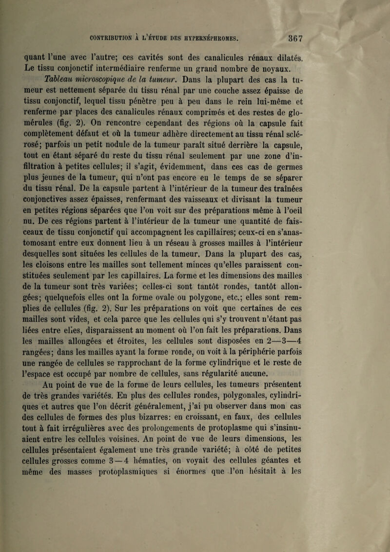 quant l’une avec l’autre; ces cavités sont des canalicules rénaux dilatés. Le tissu conjonctif intermédiaire renferme un grand nombre de noyaux. Tableau microscopique de la tumeur. Dans la plupart des cas la tu¬ meur est nettement séparée du tissu rénal par une couche assez épaisse de tissu conjonctif, lequel tissu pénètre peu à peu dans le rein lui-même et renferme par places des canalicules rénaux comprimés et des restes de glo- mérules (fig. 2). On rencontre cependant des régions où la capsule fait complètement défaut et où la tumeur adhère directement au tissu rénal sclé¬ rosé; parfois un petit nodule de la tumeur paraît situé derrière la capsule, tout en étant séparé du reste du tissu rénal seulement par une zone d’in¬ filtration à petites cellules; il s’agit, évidemment, dans ces cas de germes plus jeunes de la tumeur, qui n’ont pas encore eu le temps de se séparer du tissu rénal. De la capsule partent à l’intérieur de la tumeur des traînées conjonctives assez épaisses, renfermant des vaisseaux et divisant la tumeur en petites régions séparées que l’on voit sur des préparations même à l’oeil nu. De ces régions partent à l’intérieur de la tumeur une quantité de fais¬ ceaux de tissu conjonctif qui accompagnent les capillaires; ceux-ci en s’anas¬ tomosant entre eux donnent lieu à un réseau à grosses mailles à l’intérieur desquelles sont situées les cellules de la tumeur. Dans la plupart des cas, les cloisons entre les mailles sont tellement minces qu’elles paraissent con¬ stituées seulement par les capillaires. La forme et les dimensions des mailles de la tumeur sont très variées; celles-ci sont tantôt rondes, tantôt allon¬ gées; quelquefois elles ont la forme ovale ou polygone, etc.; elles sont rem¬ plies de cellules (fig. 2). Sur les préparations on voit que certaines de ces mailles sont vides, et cela parce que les cellules qui s’y trouvent n’étant pas liées entre elles, disparaissent au moment où l’on fait les préparations. Dans les mailles allongées et étroites, les cellules sont disposées en 2—3—4 rangées; dans les mailles ayant la forme ronde, on voit à la périphérie parfois une rangée de cellules se rapprochant de la forme cylindrique et le reste de l’espace est occupé par nombre de cellules, sans régularité aucune. Au point de vue de la forme de leurs cellules, les tumeurs présentent de très grandes variétés. En plus des cellules rondes, polygonales, cylindri¬ ques et autres que l’on décrit généralement, j’ai pu observer dans mon cas des cellules de formes des plus bizarres: en croissant, en faux, des cellules tout à fait irrégulières avec des prolongements de protoplasme qui s’insinu¬ aient entre les cellules voisines. An point de vue de leurs dimensions, les cellules présentaient également une très grande variété; à côté de petites cellules grosses comme 3 — 4 hématies, on voyait des cellules géantes et même des masses protoplasmiques si énormes que l’on hésitait à les