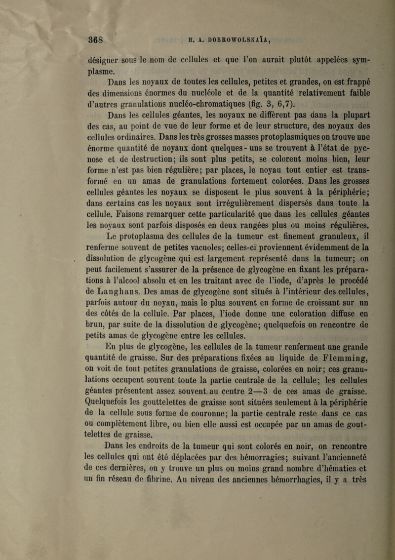 désigner sous le nom de cellules et que l’on aurait plutôt appelées sym- plasme. Dans les noyaux de toutes les cellules, petites et grandes, on est frappé des dimensions énormes du nucléole et de la quantité relativement faible d’autres granulations nucléo-chromatiques (fig. 3, 6,7). Dans les cellules géantes, les noyaux ne diffèrent pas dans la plupart des cas, au point de vue de leur forme et de leur structure, des noyaux des cellules ordinaires. Dans les très grosses masses protoplasmiques on trouve une énorme quantité de noyaux dont quelques - uns se trouvent à l’état de pyc- nose et de destruction; ils sont plus petits, se colorent moins bien, leur forme n’est pas bien régulière; par places, le noyau tout entier est trans¬ formé en un amas de granulations fortement colorées. Dans les grosses cellules géantes les noyaux se disposent le plus souvent à la périphérie; dans certains cas les noyaux sont irrégulièrement dispersés dans toute la cellule. Faisons remarquer cette particularité que dans les cellules géantes les noyaux sont parfois disposés en deux rangées plus ou moins régulières. Le protoplasma des cellules de la tumeur est finement granuleux, il renferme souvent de petites vacuoles; celles-ci proviennent évidemment de la dissolution de glycogène qui est largement représenté dans la tumeur; on peut facilement s’assurer de la présence de glycogène en fixant les prépara¬ tions à l’alcool absolu et en les traitant avec de l’iode, d’après le procédé de Langlians. Des amas de glycogène sont situés à l’intérieur des cellules, parfois autour du noyau, mais le plus souvent en forme de croissant sur un des côtés de la cellule. Par places, l’iode donne une coloration diffuse en brun, par suite de la dissolution de glycogène; quelquefois on rencontre de petits amas de glycogène entre les cellules. En plus de glycogène, les cellules de la tumeur renferment une grande quantité de graisse. Sur des préparations fixées au liquide de Flemming, on voit de tout petites granulations de graisse, colorées en noir; ces granu¬ lations occupent souvent toute la partie centrale de la cellule; les cellules géantes présentent assez souvent.au centre 2—3 de ces amas de graisse. Quelquefois les gouttelettes de graisse sont situées seulement à la périphérie de la cellule sous forme de couronne; la partie centrale reste dans ce cas ou complètement libre, ou bien elle aussi est occupée par un amas de gout¬ telettes de graisse. Dans les endroits de la tumeur qui sont colorés en noir, on rencontre les cellules qui ont été déplacées par des hémorragies; suivant l’ancienneté de ces dernières, on y trouve un plus ou moins grand nombre d’hématies et un fin réseau de fibrine. Au niveau des anciennes hémorrhagies, il y a très