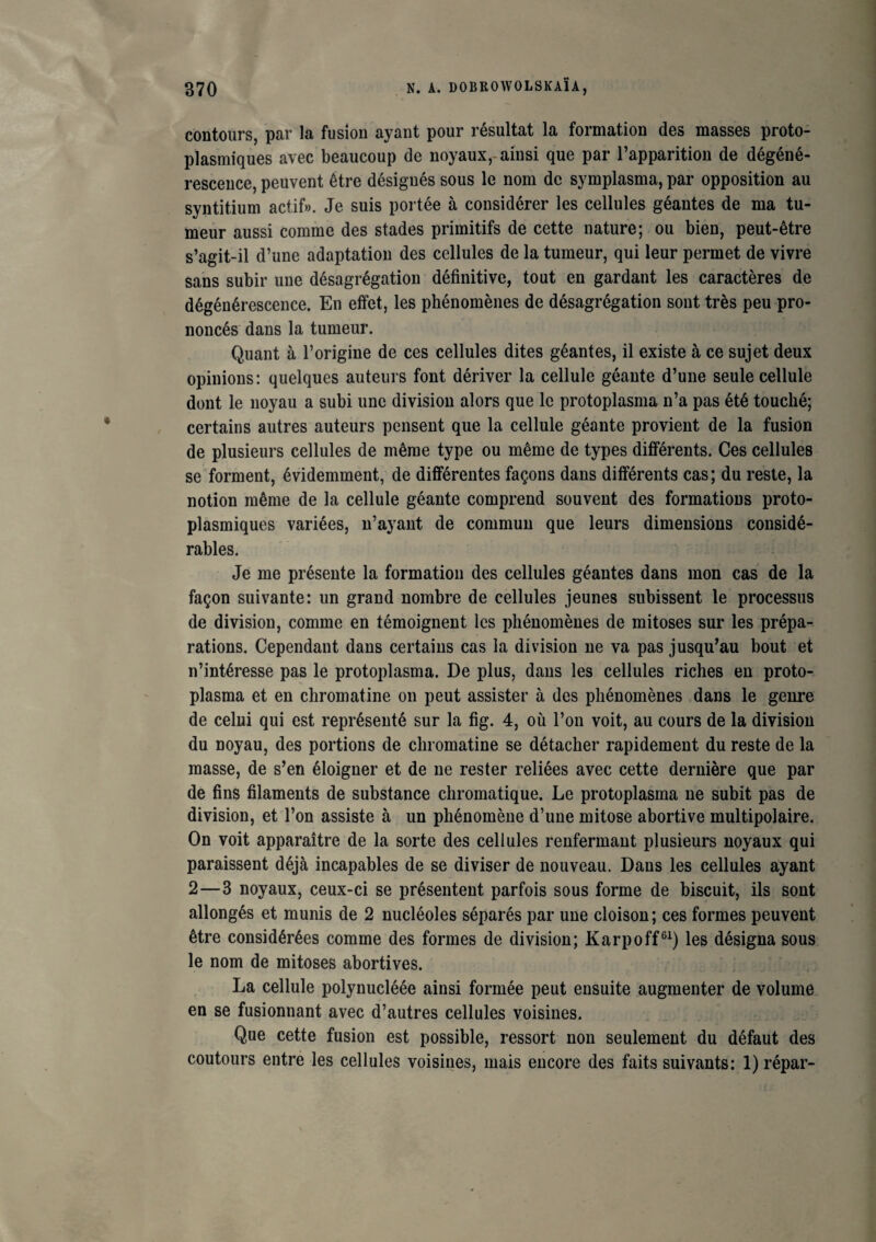 contours, par la fusion ayant pour résultat la formation des masses proto¬ plasmiques avec beaucoup de noyaux, ainsi que par l’apparition de dégéné¬ rescence, peuvent être désignés sous le nom de symplasma, par opposition au syntitium actif». Je suis portée à considérer les cellules géantes de ma tu¬ meur aussi comme des stades primitifs de cette nature; ou bien, peut-être s’agit-il d’une adaptation des cellules de la tumeur, qui leur permet de vivre sans subir une désagrégation définitive, tout en gardant les caractères de dégénérescence. En effet, les phénomènes de désagrégation sont très peu pro¬ noncés dans la tumeur. Quant à l’origine de ces cellules dites géantes, il existe à ce sujet deux opinions: quelques auteurs font dériver la cellule géante d’une seule cellule dont le noyau a subi une division alors que le protoplasma n’a pas été touché; certains autres auteurs pensent que la cellule géante provient de la fusion de plusieurs cellules de même type ou même de types différents. Ces cellules se forment, évidemment, de différentes façons dans différents cas; du reste, la notion même de la cellule géante comprend souvent des formations proto¬ plasmiques variées, n’ayant de commun que leurs dimensions considé¬ rables. Je me présente la formation des cellules géantes dans mon cas de la façon suivante: un grand nombre de cellules jeunes subissent le processus de division, comme en témoignent les phénomènes de mitoses sur les prépa¬ rations. Cependant dans certains cas la division ne va pas jusqu’au bout et n’intéresse pas le protoplasma. De plus, dans les cellules riches en proto¬ plasma et en chromatine on peut assister à des phénomènes dans le genre de celui qui est représenté sur la fig. 4, où l’on voit, au cours de la division du noyau, des portions de chromatine se détacher rapidement du reste de la masse, de s’en éloigner et de ne rester reliées avec cette dernière que par de fins filaments de substance chromatique. Le protoplasma ne subit pas de division, et l’on assiste à un phénomène d’une mitose abortive multipolaire. On voit apparaître de la sorte des cellules renfermant plusieurs noyaux qui paraissent déjà incapables de se diviser de nouveau. Dans les cellules ayant 2—3 noyaux, ceux-ci se présentent parfois sous forme de biscuit, ils sont allongés et munis de 2 nucléoles séparés par une cloison; ces formes peuvent être considérées comme des formes de division; Karpoff61) les désigna sous le nom de mitoses abortives. La cellule polynucléée ainsi formée peut ensuite augmenter de volume en se fusionnant avec d’autres cellules voisines. Que cette fusion est possible, ressort non seulement du défaut des coutours entre les cellules voisines, mais encore des faits suivants: 1) répar-