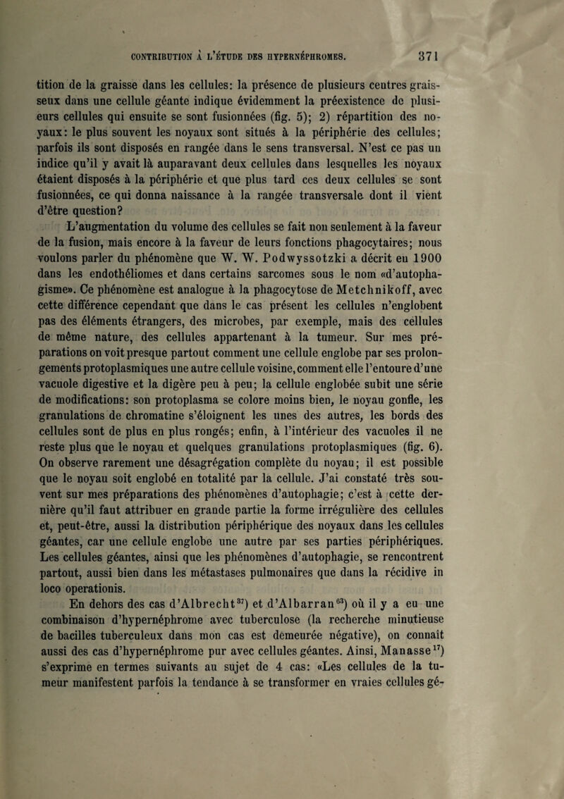 tition de la graisse dans les cellules: la présence de plusieurs centres grais¬ seux dans une cellule géante indique évidemment la préexistence de plusi¬ eurs cellules qui ensuite se sont fusionnées (fig. 5); 2) répartition des no¬ yaux: le plus souvent les noyaux sont situés à la périphérie des cellules; parfois ils sont disposés en rangée dans le sens transversal. N’est ce pas un indice qu’il y avait là auparavant deux cellules dans lesquelles les noyaux étaient disposés à la périphérie et que plus tard ces deux cellules se sont fusionnées, ce qui donna naissance à la rangée transversale dont il vient d’être question? L’augmentation du volume des cellules se fait non seulement à la faveur de la fusion, mais encore à la faveur de leurs fonctions phagocytaires; nous voulons parler du phénomène que W. W. Podwyssotzki a décrit eu 1900 dans les endothéliomes et dans certains sarcomes sous le nom «d’autopha- gisme». Ce phénomène est analogue à la phagocytose de Metchnikoff, avec cette différence cependant que dans le cas présent les cellules n’englobent pas des éléments étrangers, des microbes, par exemple, mais des cellules de même nature, des cellules appartenant à la tumeur. Sur mes pré¬ parations on voit presque partout comment une cellule englobe par ses prolon¬ gements protoplasmiques une autre cellule voisine, comment elle l’entoure d’une vacuole digestive et la digère peu à peu; la cellule englobée subit une série de modifications: son protoplasma se colore moins bien, le noyau gonfle, les granulations de chromatine s’éloignent les unes des autres, les bords des cellules sont de plus en plus rongés; enfin, à l’intérieur des vacuoles il ne reste plus que le noyau et quelques granulations protoplasmiques (fig. 6). On observe rarement une désagrégation complète du noyau; il est possible que le noyau soit englobé en totalité par la cellule. J’ai constaté très sou¬ vent sur mes préparations des phénomènes d’autophagie; c’est à fcette der¬ nière qu’il faut attribuer en grande partie la forme irrégulière des cellules et, peut-être, aussi la distribution périphérique des noyaux dans les cellules géantes, car une cellule englobe une autre par ses parties périphériques. Les cellules géantes, ainsi que les phénomènes d’autophagie, se rencontrent partout, aussi bien dans les métastases pulmonaires que dans la récidive in loco operationis. En dehors des cas d’Albrecht37) et d’Albarran63) où il y a eu une combinaison d’hypernéphrome avec tuberculose (la recherche minutieuse de bacilles tuberculeux dans mon cas est demeurée négative), on connaît aussi des cas d’hypernéphrome pur avec cellules géantes. Ainsi, Manasse17) s’exprime en termes suivants au sujet de 4 cas: «Les cellules de la tu¬ meur manifestent parfois la tendance à se transformer en vraies cellules gé-