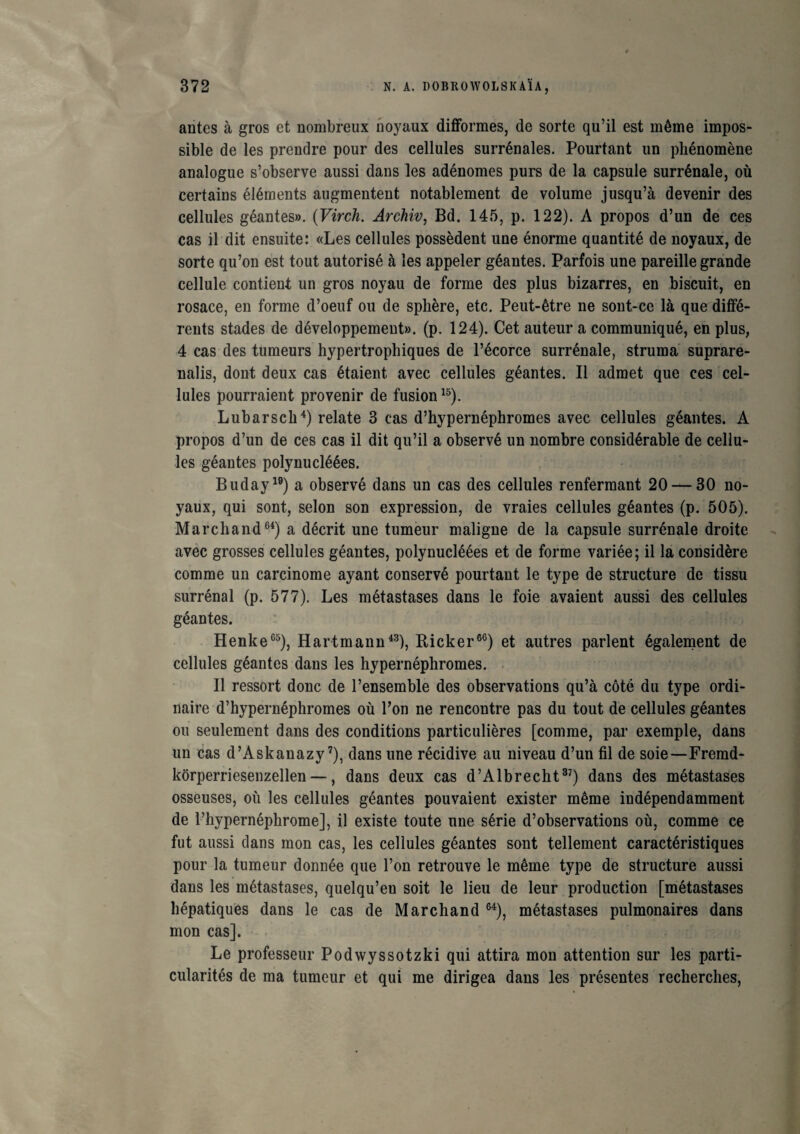 antes à gros et nombreux noyaux difformes, de sorte qu’il est même impos¬ sible de les prendre pour des cellules surrénales. Pourtant un phénomène analogue s’observe aussi dans les adénomes purs de la capsule surrénale, où certains éléments augmentent notablement de volume jusqu’à devenir des cellules géantes». (Virch. Archiv, Bd. 145, p. 122). A propos d’un de ces cas il dit ensuite: «Les cellules possèdent une énorme quantité de noyaux, de sorte qu’on est tout autorisé à les appeler géantes. Parfois une pareille grande cellule contient un gros noyau de forme des plus bizarres, en biscuit, en rosace, en forme d’oeuf ou de sphère, etc. Peut-être ne sont-ce là que diffé¬ rents stades de développement», (p. 124). Cet auteur a communiqué, en plus, 4 cas des tumeurs hypertrophiques de l’écorce surrénale, struma suprare- nalis, dont deux cas étaient avec cellules géantes. Il admet que ces cel¬ lules pourraient provenir de fusion15). Lubarsch4) relate 3 cas d’hypernéphromes avec cellules géantes. A propos d’un de ces cas il dit qu’il a observé un nombre considérable de cellu¬ les géantes polynucléées. Buday19) a observé dans un cas des cellules renfermant 20 — 30 no¬ yaux, qui sont, selon son expression, de vraies cellules géantes (p. 505). Marchand64) a décrit une tumeur maligne de la capsule surrénale droite avec grosses cellules géantes, polynucléées et de forme variée; il la considère comme un carcinome ayant conservé pourtant le type de structure de tissu surrénal (p. 577). Les métastases dans le foie avaient aussi des cellules géantes. Henke65), Hartmann43), Ricker60) et autres parlent également de cellules géantes dans les hypernéphromes. Il ressort donc de l’ensemble des observations qu’à côté du type ordi¬ naire d’hypernéphromes où l’on ne rencontre pas du tout de cellules géantes ou seulement dans des conditions particulières [comme, par exemple, dans un cas d’Askanazy7), dans une récidive au niveau d’un fil de soie—Fremd- kôrperriesenzellen —, dans deux cas d’Albrecht37) dans des métastases osseuses, où les cellules géantes pouvaient exister même indépendamment de l’hypernéphrome], il existe toute une série d’observations où, comme ce fut aussi dans mon cas, les cellules géantes sont tellement caractéristiques pour la tumeur donnée que l’on retrouve le même type de structure aussi dans les métastases, quelqu’en soit le lieu de leur production [métastases hépatiques dans le cas de Marchand 64), métastases pulmonaires dans mon cas]. Le professeur Podwyssotzki qui attira mon attention sur les parti¬ cularités de ma tumeur et qui me dirigea dans les présentes recherches,