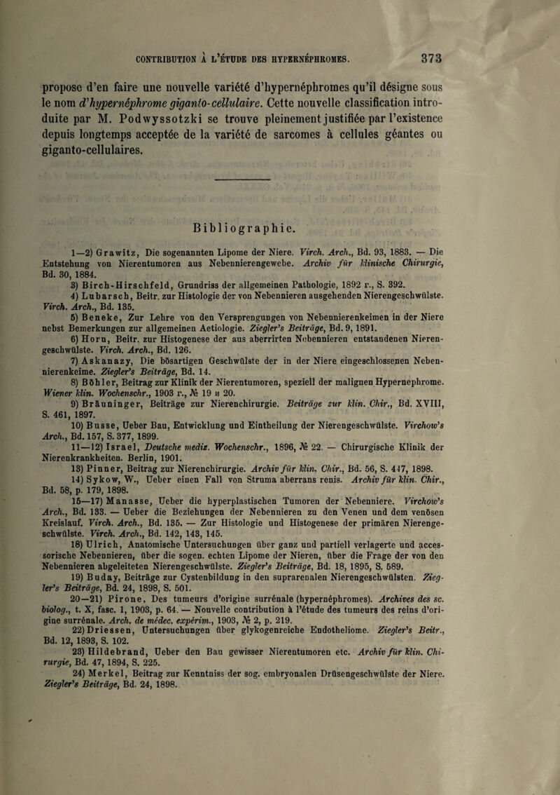 propose d’en faire une nouvelle variété d’hypernéphromes qu’il désigne sous le nom d'hypernéphrome giganio-cellulaire. Cette nouvelle classification intro¬ duite par M. Podwyssotzld se trouve pleinement justifiée par l’existence depuis longtemps acceptée de la variété de sarcomes à cellules géantes ou giganto-cellulaires. Bibliographie. I— 2) Grawitz, Die sogenannten Lipome der Niere. Virch. Arch., Bd. 93, 1883. — Die Entstehung von Nierentumoren aus Nebennierengewebe. Archiv für Idinische Chirurgie, Bd. 30, 1884. 3) Birch-Hirschfeld, Grundriss der allgemeinen Pathologie, 1892 r., S. 392. 4) Lubar sch, Beitr. zur Histologie der von Nebennieren ausgehenden Nierengeschwiilste. Virch. Arch.} Bd. 135. 5) Beneke, Zur Lehre von den Versprengungen von Nebennierenkeimen in der Niere nebst Bemerkungen zur allgemeinen Aetiologie. Ziegler's Beitrage, Bd. 9,1891. 6) Horn, Beitr. zur Histogenèse der aus aberrirten Nebennieren entstandenen Nieren- geschwülste. Virch. Arch., Bd. 126. 7) A8kanazy, Die bôsartigen Geschwiilste der in der Niere eingeschlossenen Neben- nierenkeime. Ziegler’s Beitrage, Bd. 14. 8) Bôhler, Beitrag zur Klinik der Nierentumoren, speziell der malignen Hyperncphrome. Wiener hlin. Wochenschr., 1903 r., JV» 19 h 20. 9) Brâuninger, Beitrage zur Nierenchirurgie. Beitrage zur Min. Chir., Bd. XVIII, S. 461, 1897. 10) Busse, Ueber Bau, Entwicklung und Eintbeilung der Nierengeschwiilste. Virchoiu's Arch., Bd. 157, S. 377, 1899. II— 12) Israël, Deutsche medie. Wochenschr., 1896, JVè 22. — Chirurgische Klinik der Nierenkrankheiten. Berlin, 1901. 13) Pinner, Beitrag zur Nierenchirurgie. Archiv für Min. Chir., Bd. 56, S. 447, 1898. 14) Sykow, W., Ueber einen Fall von Struma aberrans renis. Archiv für Min. Chir., Bd. 58, p. 179, 1898. 15—17) Man a s se, Ueber die kyperplastischen Tumoren der Nebenniere. Virchow’s Arch., Bd. 133. — Ueber die Beziehungen der Nebennieren zu den Venen und dem venôsen Kreisiauf. Virch. Arch., Bd. 135. — Zur Histologie und Histogenèse der primâren Nierenge- schwülste. Virch. Arch., Bd. 142, 143, 145. 18) Ulrich, Anatomische Untersucbungen iiber ganz und partiell verlagerte und acces- sorisebe Nebennieren, iiber die sogen. echten Lipome der Nieren, iiber die Frage der von den Nebennieren abgeleiteten Nierengeschwiilste. Ziegler’s Beitrage, Bd. 18, 1895, S. 589. 19) Buday, Beitrage zur Cystenbildung in den suprarenalen Nierengeschwiilsten. Zieg¬ ler’s Beitrage, Bd. 24, 1898, S. 501. 20—21) Pirone, Des tumeurs d’origine surrénale (hypernéphromes). Archives des sc. biolog., t. X, fasc. 1, 1903, p. 64. — Nouvelle contribution à l’étude des tumeurs des reins d’ori¬ gine surrénale. Arch. de médec. expérim., 1903, JV» 2, p. 219. 22) Driessen, Untersuchungen iiber glykogenreiche Endotheliome. Ziegler’s Beitr., Bd. 12, 1893, S. 102. 23) Hildebrand, Ueber den Bau gewisser Nierentumoren etc. Archiv für Min. Chi¬ rurgie, Bd. 47, 1894, S. 225. 24) Merkel, Beitrag zur Kenntniss der sog. embryonalen Drüsengeschwülste der Niere. Ziegler’s Beitrage, Bd. 24, 1898.