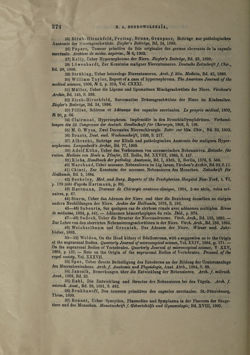 26) Birch-IIirschfeld, Freitag, Bruns, Graupner, Beitràge zur pathologischen Anatomie der Niercngeschwülste. Ziegler's Beitràge, Bd. 24, 1898. 26) Pepere, Tumeur primitive du foie originaire des germes aberrants de la capsule surrénale. Archives de médec. expérim., JVî 6, 1902. 27) Kelly, Ueber Uypernepbrome der Niere. Ziegler's Beitràge, Bd. 23, 1898. 28) Lôwenbardt, Zur Kenntniss maligner Nierentumoren. Deutsche Zeitschrift f.Chir., Bd. 28, 1888. 29) Strübing, Ueber heterologe Nierentumoren. Arch.f. klin. Medicin, Bd. 43, 1888. 30) William Taylor, Report of a case of hypernephroma. The American Journal of the medical sciences, 1906, JVî 2, p. 210, Yol. CXXXI. 31) Müller, Ueber die Lipome und lipomatôsen Mischgescbwtilste der Niere. Virchow''s Archiv, Bd. 145, S. 339. 32) Bircb-Hirschfeld, Sarcomatôse Drüsengeschwülste der Niere im Kindesalter. Ziegler's Beitràge, Bd. 24, 1898. 33) Pilliet. Sclérose et Adénome des capsules surrénales. Le progrès médical, lût®, JVî 30, p. 66. 34) Cl air mont, Hypernephrom. Impfrecidiv in den Bronchiallympbdrüsen. Verhand- lungen des 32. Congresses der deutsch. Gesellscha/t fur Chirurgie, 1903, S. 196. 35) M. O. Wvss, Zwei Decennien Nierenchirurgie. Beitr. zur klin. Chir., Bd. 32, 1902. 36) Braatz, Deut. med. Wochenschrift, 1899, S. 217. ' . - 37) Albrecbt, Beitràge zur Klinik und pathologischen Anatomie der maliguen Hyper- nephrome. Langenbeck's Archiv, Bd. 77, 1905. 38) Adolf Kiibn, Ueber das Yorkommen von accessorischen Nebennieren. Zeitschr. fur ration. Medicin von Henle u. Pfeufer, III. Reihe, Bd. XXVIII, 1866, S. 147. 39) Klebs, Handbuch der patholog. Anatomie, Bd. I, Abth. 2, Berlin, 1876, S. 566. 40) Marchand, Ueber accessor. Nebennieren im Lig. latum. Virchow's Archiv, Bd. 92, S. 11. 41) Chiari, Zur Kenntniss der accessor. Nebennieren des Menscheo. Zeitschrift fur Heilkunde, Bd. 5, 1884. 42) Berkeley, Med. and Surg. Reports of the Presbyterian Hospital New-York, t. VI, p. 170 {cité d’après Hartmann, p. 89). 43) Hartmann, Travaux de Chirurgie anatomo-clinique, 1904, 2-me série, voies uri¬ naires, p. 67. 44) Sturm, Ueber das Adenom der Niere und über die Beziehung desselben zu einigen andern Neubildungen der Niere. Archiv der Heilkunde, 1875, S. 193. 45—46) Sabourin, Sur quelques cas de cirrhose rénale avec adénomes multiples. Révue de médecine, 1884, p. 441. — Adénomes hémorrhagiques du rein. Ibid., p. 874. 47—48) Sudeck, Ueber die Structur der Nierenadenome. Virch. Arch., Bd. 133, 1893. — Zur Lehre von den aberrirten Nebennierengeschwülsten in der Niere. Virch. Arch., Bd. 136, 1894. 49) Weichselbaum und Greenish, Das Adenom der Niere. Wiener med. Jahr- bücher, 1883. 50—52) Weldon, On the Head kidney of Bdellostroma, with a suggestion as to the Origin oi the suprarénal Bodies. Quarterly Journal of micro scopical science, Vol. XXIV, 1884, p. 171. — On the suprarénal Bodies of Vertebrates. Quarterly Journal oj microscopical science, V XXV, 1885, p. 137. — Note on the Origin of the suprarénal Bodies of Vertebrates. Proceed. of the royal society, Vol. XXXVII. 53) Spee, Ueber directe Betheiligung des Ectoderms an der Bildung der Urnierenaulage des Meerschweinchens. Arch. f. Anatomie und Physiologie, Anat. Abth., 1884, S. 89. 54) Janosik, Bemerkungen über die Entwicklung der Nebennieren. Arch. f. mikrosk. Anat., 1883, Bd. 22. 55) Rabl, Die Entwicklung und Structur der Nebennieren bei den Vôgeln. Arch. f. microsk. Anat., Bd. 38, 1891, S. 492. 56) Brukhanoff, Des tumeurs primitives des capsules surrénales. St.-Pétersbourg, Thèse, 1899. 57) Bonnet, Ueber Syncytien, Plasmodien und Symplasma in der Placenta der Sauge- tiere und des Menschen. Monatsschrift f. Geburtshülfe und Gynaecologie, Bd. XVIIIj 1903.