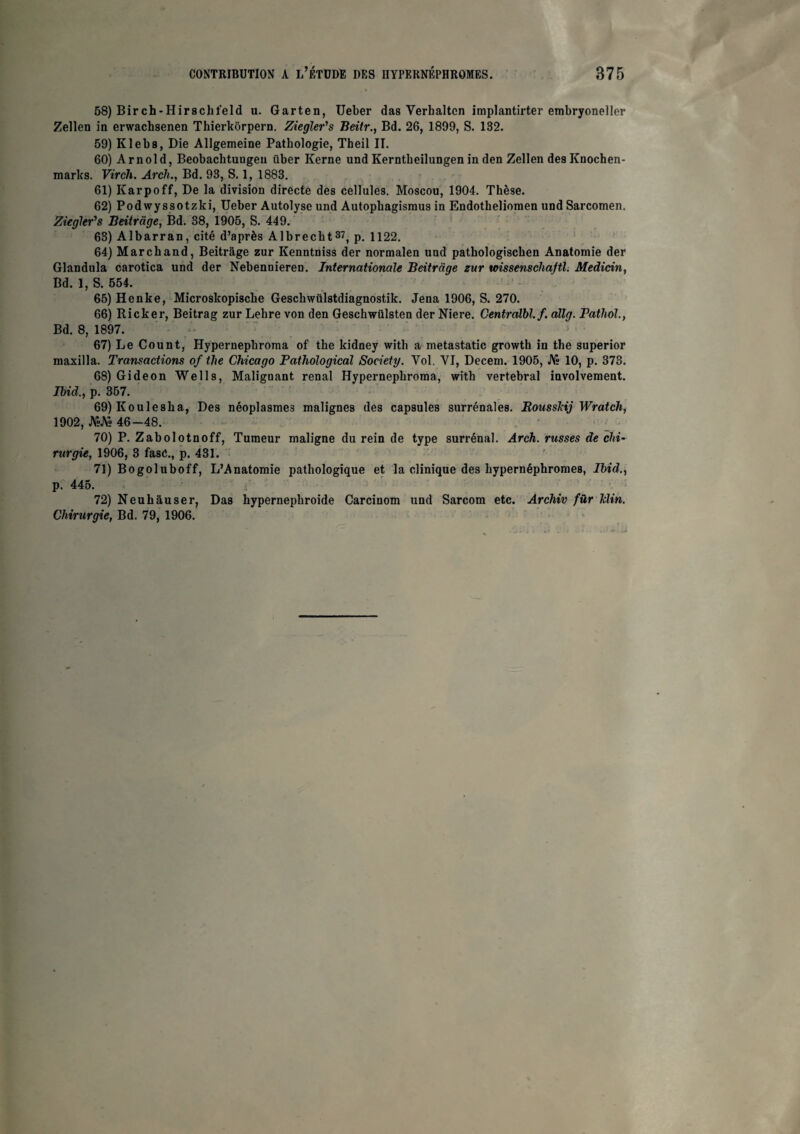 58) Birch-Hirscbt'eld u. Garten, Ueber das Verhaltcn implantirter embryoneller Zellen in erwachsenen Thierkôrpern. Ziegler's Beitr., Bd. 26, 1899, S. 132. 59) Klebs, Die Allgemeine Pathologie, Theil II. 60) Arnold, Beobachtuugeu über Kerne und Kerntbeilungen in den Zellen des Knochen- marks. Virch. Arch., Bd. 93, S. 1, 1883. 61) Karpoff, De la division directe des cellules. Moscou, 1904. Thèse. 62) Podwyssotzki, Ueber Autolyse und Autophagisraus in Endotheliomen und Sarcomen. Ziegler's Beitrage, Bd. 38, 1905, S. 449. 63) Albarran, cité d’après Albrecbt37, p. 1122. 64) Marchand, Beitrage zur Kenntniss der normalen und patbologiscben Anatomie der Glandula carotica und der Nebennieren. Internationale Beitrage zur wissenschajtl. Medicin, Bd. 1, S. 554. 65) Henke, Microslcopiscbe Gescbwülstdiagnostik. Jena 1906, S. 270. 66) Ricker, Beitrag zur Lehre von den Geschwülsten der Niere. Centralbl.f. allg. Pathol., Bd. 8, 1897. 67) Le Count, Hypernepkroma of tbe kidney with a metastatic growth in the superior maxilla. Transactions of tlie Chicago Pathological Society. Yol. VI, Deceni. 1905, J\» 10, p. 373. 68) Gideon Wells, Malignant rénal Hypernephroma, with vertébral involvement. Ibid., p. 357. 69) Koule8ba, Des néoplasmes malignes des capsules surrénales. Roussldj Wratch, 1902, JVïJY» 46-48. 70) P. Zabolotnoff, Tumeur maligne du rein de type surrénal. Arch. russes de chi¬ rurgie, 1906, 3 fasé., p. 431. 71) Bogoluboff, L’Anatomie pathologique et la clinique des bypernépbromes, Ibid., p. 445. 72) Neuhàuser, Das hypernepbroide Carcinom und Sarcom etc. Archiv für klin. Chirurgie, Bd. 79, 1906.