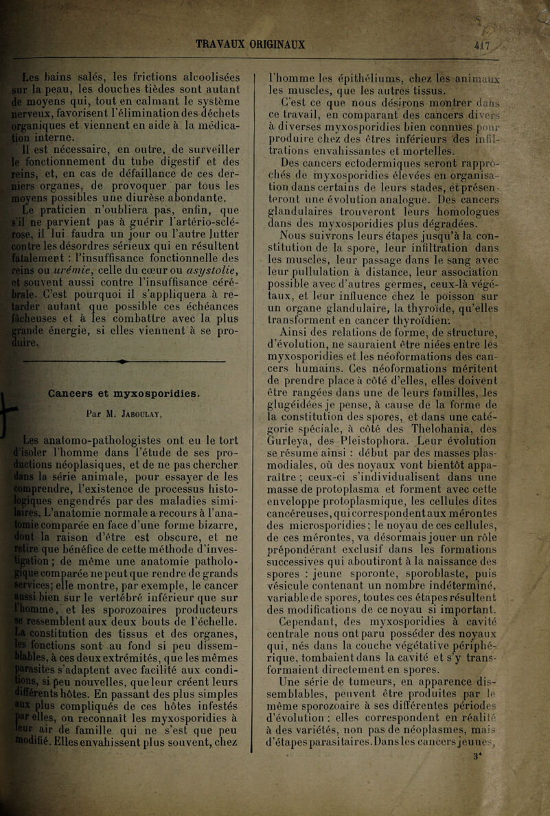 Les bains salés, les frictions alcoolisées sur la peau, les douches tièdes sont autant de moyens qui, tout en calmant le système nerveux, favorisent l’élimination des déchets organiques et viennent en aide à la médica¬ tion interne; Il est nécessaire, en outre, de surveiller le fonctionnement du tube digestif et des reins, et, en cas de défaillance de ces der¬ niers organes, de provoquer par tous les moyens possibles une diurèse abondante. Le praticien n’oubliera pas, enfin, que s’il ne parvient pas à guérir l'artério-sclé- rose, il lui faudra un jour ou l’autre lutter contre les désordres sérieux qui en résultent fatalement : l'insuffisance fonctionnelle des reins ou urémie, celle du cœur ou cisystolie, et souvent aussi contre l’insuffisance céré¬ brale. C’est pourquoi il s’appliquera à re¬ tarder autant que possible ces échéances fâcheuses et à les combattre avec la plus rande énergie, si elles viennent à se pro- uire. Cancers et myxosporidies. Par M. Jaboulay, Les anatomo-pathologistes ont eu le tort d’isoler l’homme dans l’étude de ses pro¬ ductions néoplasiques, et de ne pas chercher dans la série animale, pour essayer de les comprendre, l’existence de processus histo¬ logiques engendrés par des maladies simi¬ laires. L’anatomie normale a recours à l’ana¬ tomie comparée en face d’une forme bizarre, dont la raison d’ètre est obscure, et ne retire que bénéfice de cette méthode d’inves¬ tigation ; de même une anatomie patholo¬ gique comparée ne peut que rendre de grands services; elle montre, par exemple, le cancer aussi bien sur le vertébré inférieur que sur l’homme, et les sporozoaires producteurs se ressemblent aux deux bouts de l’échelle. La constitution des tissus et des organes, les fonctions sont au fond si peu dissem¬ blables, à ces deux extrémités, que les mêmes parasites s’adaptent avec facilité aux condi¬ tions, si peu nouvelles, que leur créent leurs différents hôtes. En passant des plus simples aux plus compliqués de ces hôtes infestés par elles, on reconnaît les myxosporidies à leur air de famille qui ne s’est que peu modifié. Elles envahissent plus souvent, chez l’homme les épithéliums, chez les animaux les muscles, que les autres tissus. C’est ce que nous désirons montrer dans ce travail, en comparant des cancers divers à diverses myxosporidies bien connues pour produir e chez des êtres inférieurs des infil¬ trations envahissantes et mortelles. Des cancers ectodermiques seront rappro¬ chés de myxosporidies élevées en organisa¬ tion dans certains de leurs stades, et présen¬ teront une évolution analogue. Des cancers glandulaires trouveront leurs homologues dans des myxosporidies plus dégradées. Nous suivrons leurs étapes jusqu’à la con¬ stitution de la spore, leur infiltration dans les muscles, leur passage dans le sang avec leur pullulation à distance, leur association possible avec d’autres germes, ceux-là végé¬ taux, et leur influence chez le poisson sur un organe glandulaire, la thyroïde, qu’elles transforment en cancer thyroïdien: Ainsi des relations de forme, de structure, d’évolution, ne sauraient être niées entre les myxosporidies et les néoformations des can¬ cers humains. Ces néoformations méritent de prendre place à côté d’elles, elles doivent être rangées dans une de leurs familles, les glugéidées je pense, à cause de la forme de la constitution des spores, et dans une caté¬ gorie spéciale, à côté des Thelohania, des Gurleya, des Pleistophora. Leur évolution se résume ainsi : début par des masses plas- modiales, où des noyaux vont bientôt appa¬ raître ; ceux-ci s’individualisent dans une masse de protoplasma et forment avec cette enveloppe protoplasmique, les cellules dites cancéreuses, qui correspondent aux mérontes des microsporidies; le noyau de ces cellules, de ces mérontes, va désormais jouer un rôle prépondérant exclusif dans les formations successives qui aboutiront à la naissance des spores : jeune sporonte, sporoblaste, puis vésicule contenant un nombre indéterminé, variable de spores, toutes ces étapes résultent des modifications de ce noyau si important. Cependant, des myxosporidies à cavité centrale nous ont paru posséder des noyaux qui, nés dans la couche végétative périphé¬ rique, tombaient dans la cavité et s’y trans¬ formaient directement en spores. Une série de tumeurs, en apparence dis¬ semblables, peuvent être produites par le même sporozoaire à ses différentes périodes d’évolution; elles correspondent en réalité à des variétés, non pas de néoplasmes, mais d’étapes parasitaires. Dans les cancers jeunes, 3*