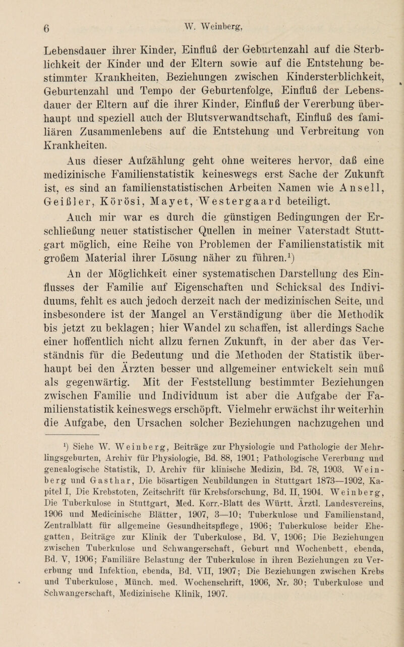 Lebensdauer ihrer Kinder, Einfluß der Geburtenzahl auf die Sterb¬ lichkeit der Kinder und der Eltern sowie auf die Entstehung be¬ stimmter Krankheiten, Beziehungen zwischen Kindersterblichkeit, Geburtenzahl und Tempo der Geburtenfolge, Einfluß der Lebens¬ dauer der Eltern auf die ihrer Kinder, Einfluß der Vererbung über¬ haupt und speziell auch der Blutsverwandtschaft, Einfluß des fami¬ liären Zusammenlebens auf die Entstehung und Verbreitung von Krankheiten. Aus dieser Aufzählung geht ohne weiteres hervor, daß eine medizinische Familienstatistik keineswegs erst Sache der Zukunft ist, es sind an familienstatistischen Arbeiten Namen wie Anseil, Geißler, Körösi, Mayet, Westergaard beteiligt. Auch mir war es durch die günstigen Bedingungen der Er¬ schließung neuer statistischer Quellen in meiner Vaterstadt Stutt¬ gart möglich, eine Reihe von Problemen der Familienstatistik mit großem Material ihrer Lösung näher zu führen.1) An der Möglichkeit einer systematischen Darstellung des Ein¬ flusses der Familie auf Eigenschaften und Schicksal des Indivi¬ duums, fehlt es auch jedoch derzeit nach der medizinischen Seite, und insbesondere ist der Mangel an Verständigung über die Methodik bis jetzt zu beklagen; hier Wandel zu schaffen, ist allerdings Sache einer hoffentlich nicht allzu fernen Zukunft, in der aber das Ver¬ ständnis für die Bedeutung und die Methoden der Statistik über- • • haupt bei den Ärzten besser und allgemeiner entwickelt sein muß als gegenwärtig. Mit der Feststellung bestimmter Beziehungen zwischen Familie und Individuum ist aber die Aufgabe der Fa¬ milienstatistik keineswegs erschöpft. Vielmehr erwachst ihr weiterhin die Aufgabe, den Ursachen solcher Beziehungen nachzugehen und x) Siehe W. Weinberg, Beiträge zur Physiologie und Pathologie der Mehr¬ lingsgeburten, Archiv für Physiologie, Bd. 88, 1901; Pathologische Vererbung und genealogische Statistik, D. Archiv für klinische Medizin, Bd. 78, 1903. Wein¬ berg und Gasthar, Die bösartigen Neubildungen in Stuttgart 1873—1902, Ka¬ pitell, Die Krebstoten, Zeitschrift für Krebsforschung, Bd. II, 1904. Weinberg, Die Tuberkulose in Stuttgart, Med. Korr.-Blatt des Württ. Ärztl. Landesvereins, 1906 und Medicinische Blätter, 1907, 3—10; Tuberkulose und Familienstand, Zentralblatt für allgemeine Gesundheitspflege, 1906; Tuberkulose beider Ehe¬ gatten , Beiträge zur Klinik der Tuberkulose, Bd. V, 1906; Die Beziehungen zwischen Tuberkulose und Schwangerschaft, Geburt und Wochenbett, ebenda, Bd. V, 1906; Familiäre Belastung der Tuberkulose in ihren Beziehungen zu Ver¬ erbung und Infektion, ebenda, Bd. VII, 1907; Die Beziehungen zwischen Krebs und Tuberkulose, Münch, med. Wochenschrift, 1906, Nr. 30; Tuberkulose und Schwangerschaft, Medizinische Klinik, 1907.