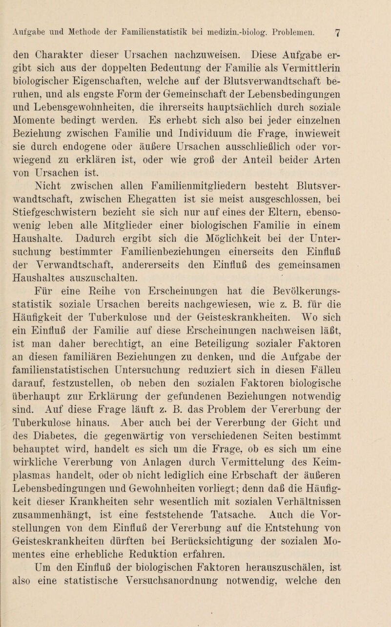 den Charakter dieser Ursachen nachzuweisen. Diese Aufgabe er¬ gibt sich aus der doppelten Bedeutung der Familie als Vermittlerin biologischer Eigenschaften, welche auf der Blutsverwandtschaft be¬ ruhen, und als engste Form der Gemeinschaft der Lebensbedingungen und Lebensgewohnheiten, die ihrerseits hauptsächlich durch soziale Momente bedingt werden. Es erhebt sich also bei jeder einzelnen Beziehung zwischen Familie und Individuum die Frage, inwieweit sie durch endogene oder äußere Ursachen ausschließlich oder vor¬ wiegend zu erklären ist, oder wie groß der Anteil beider Arten von Ursachen ist. Nicht zwischen allen Familienmitgliedern besteht Blutsver¬ wandtschaft, zwischen Ehegatten ist sie meist ausgeschlossen, bei Stiefgeschwistern bezieht sie sich nur auf eines der Eltern, ebenso¬ wenig leben alle Mitglieder einer biologischen Familie in einem Haushalte. Dadurch ergibt sich die Möglichkeit bei der Unter¬ suchung bestimmter Familienbeziehungen einerseits den Einfluß der Verwandtschaft, andererseits den Einfluß des gemeinsamen Haushaltes auszuschalten. Für eine Reihe von Erscheinungen hat die Bevölkerungs¬ statistik soziale Ursachen bereits nachgewiesen, wie z. B. für die Häufigkeit der Tuberkulose und der Geisteskrankheiten. Wo sich ein Einfluß der Familie auf diese Erscheinungen nachweisen läßt, ist man daher berechtigt, an eine Beteiligung sozialer Faktoren an diesen familiären Beziehungen zu denken, und die Aufgabe der familienstatistischen Untersuchung reduziert sich in diesen Fälleu darauf, festzustellen, ob neben den sozialen Faktoren biologische überhaupt zur Erklärung der gefundenen Beziehungen notwendig sind. Auf diese Frage läuft z. B. das Problem der Vererbung der Tuberkulose hinaus. Aber auch bei der Vererbung der Gicht und des Diabetes, die gegenwärtig von verschiedenen Seiten bestimmt behauptet wird, handelt es sich um die Frage, ob es sich um eine wirkliche Vererbung von Anlagen durch Vermittelung des Keim¬ plasmas handelt, oder ob nicht lediglich eine Erbschaft der äußeren Lebensbedingungen und Gewohnheiten vorliegt; denn daß die Häufig¬ keit dieser Krankheiten sehr wesentlich mit sozialen Verhältnissen zusammenhängt, ist eine feststehende Tatsache. Auch die Vor¬ stellungen von dem Einfluß der Vererbung auf die Entstehung von Geisteskrankheiten dürften bei Berücksichtigung der sozialen Mo¬ mentes eine erhebliche Reduktion erfahren. Um den Einfluß der biologischen Faktoren herauszuschälen, ist also eine statistische Versuchsanordnung notwendig, welche den