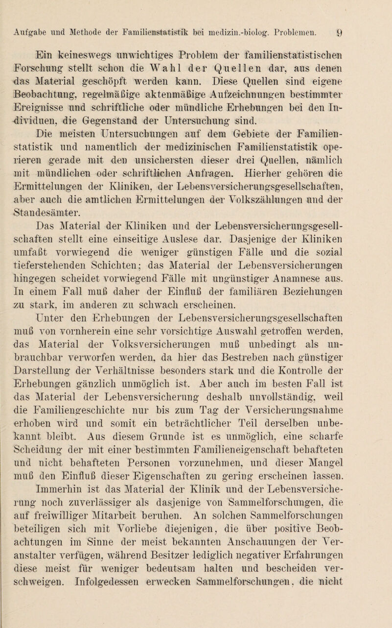 Ein keineswegs unwichtiges Problem der familienstatistischen Forschung stellt schon die Wahl der Quellen dar, aus denen das Material geschöpft werden kann. Diese Quellen sind eigene Beobachtung, regelmäßige aktenmäßige Aufzeichnungen bestimmter Ereignisse und schriftliche oder mündliche Erhebungen bei den In¬ dividuen, die Gegenstand der Untersuchung sind. Die meisten Untersuchungen auf dem Gebiete der Familien¬ statistik und namentlich der medizinischen Familienstatistik ope¬ rieren gerade mit den unsichersten dieser drei Quellen, nämlich mit mündlichen oder schriftlichen Anfragen. Hierher gehören die Ermittelungen der Kliniken, der Lebensversicherungsgesellschaften, aber auch die amtlichen Ermittelungen der Volkszählungen und der Standesämter. Das Material der Kliniken und der Lebensversicherungsgesell¬ schaften stellt eine einseitige Auslese dar. Dasjenige der Kliniken umfaßt vorwiegend die weniger günstigen Fälle und die sozial tieferstehenden Schichten; das Material der Lebensversicherungen hingegen scheidet vorwiegend Fälle mit ungünstiger Anamnese aus. In einem Fall muß daher der Einfluß der familiären Beziehungen zu stark, im anderen zu schwach erscheinen. Unter den Erhebungen der Lebensversicherungsgesellschaften muß von vornherein eine sehr vorsichtige Auswahl getroffen werden, das Material der Volks Versicherungen muß unbedingt als un¬ brauchbar verworfen werden, da hier das Bestreben nach günstiger Darstellung der Verhältnisse besonders stark und die Kontrolle der Erhebungen gänzlich unmöglich ist. Aber auch im besten Fall ist das Material der Lebensversicherung deshalb unvollständig, weil die Familiengeschichte nur bis zum Tag der Versicherungsnahme erhoben wird und somit ein beträchtlicher Teil derselben unbe¬ kannt bleibt. Aus diesem Grunde ist es unmöglich, eine scharfe Scheidung der mit einer bestimmten Familieneigenschaft behafteten und nicht behafteten Personen vorzunehmen, und dieser Mangel muß den Einfluß dieser Eigenschaften zu gering erscheinen lassen. Immerhin ist das Material der Klinik und der Lebensversiche¬ rung noch zuverlässiger als dasjenige von Sammelforschungen, die auf freiwilliger Mitarbeit beruhen. An solchen Sammelforschungen beteiligen sich mit Vorliebe diejenigen, die über positive Beob¬ achtungen im Sinne der meist bekannten Anschauungen der Ver¬ anstalter verfügen, während Besitzer lediglich negativer Erfahrungen diese meist für weniger bedeutsam halten und bescheiden ver¬ schweigen. Infolgedessen envecken Sammelforschungen, die nicht
