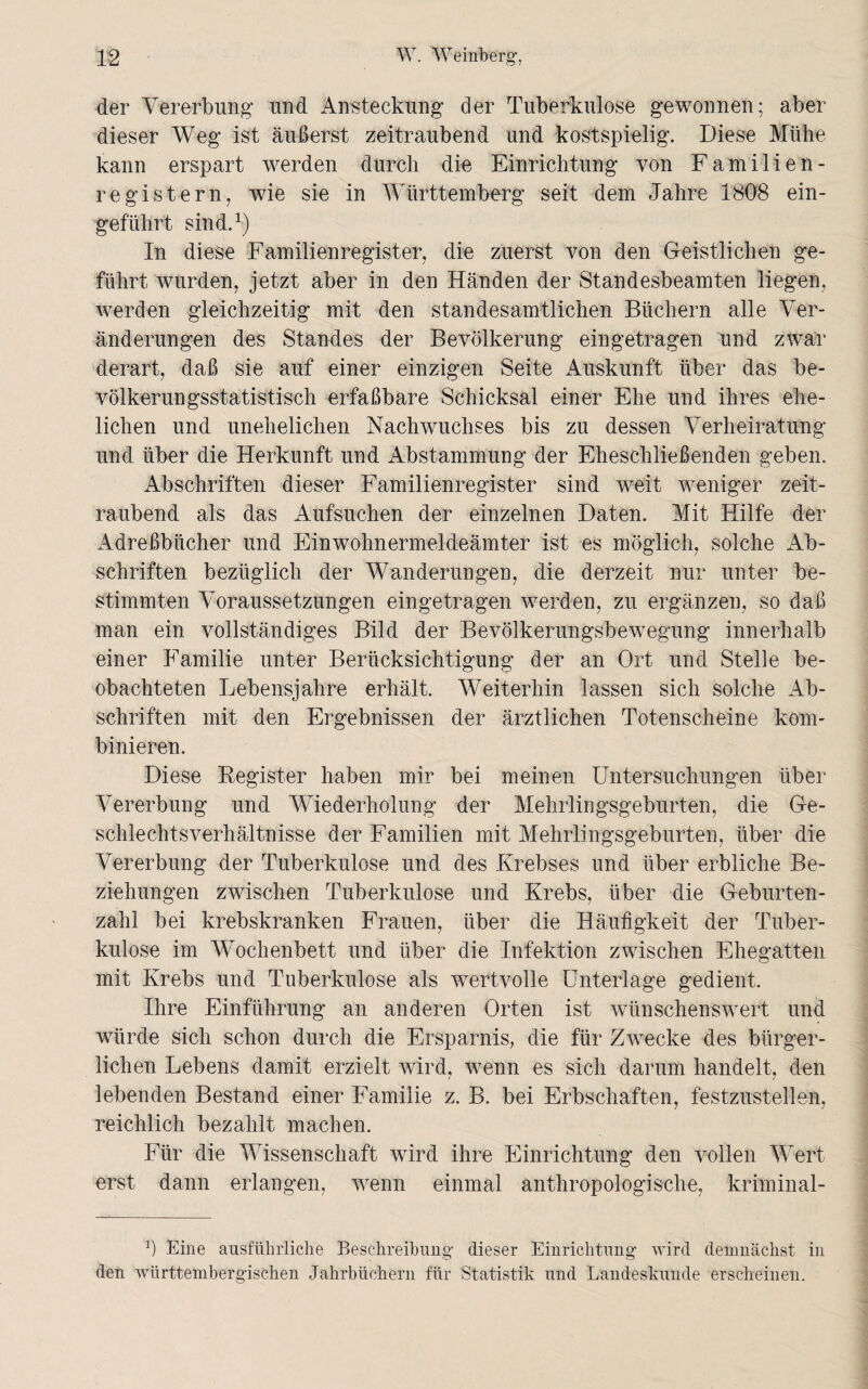 der Vererbung’ und Ansteckung der Tuberkulose gewonnen; aber dieser Weg ist äußerst zeitraubend und kostspielig. Diese Mühe kann erspart werden durch die Einrichtung von Familien- regi stern, wie sie in Württemberg seit dem Jahre 1808 ein¬ geführt sind.1) In diese Familienregister, die zuerst von den Geistlichen ge¬ führt wurden, jetzt aber in den Händen der Standesbeamten liegen, werden gleichzeitig mit den standesamtlichen Büchern alle Ver¬ änderungen des Standes der Bevölkerung eingetragen und zwar derart, daß sie auf einer einzigen Seite Auskunft über das be¬ völkerungsstatistisch erfaßbare Schicksal einer Ehe und ihres ehe¬ lichen und unehelichen Nachwuchses bis zu dessen Verheiratung und über die Herkunft und Abstammung der Eheschließenden geben. Abschriften dieser Familienregister sind weit weniger zeit¬ raubend als das Aufsuchen der einzelnen Daten. Mit Hilfe der Adreßbücher und Einwohnermeldeämter ist es möglich, solche Ab¬ schriften bezüglich der Wanderungen, die derzeit nur unter be¬ stimmten Voraussetzungen eingetragen werden, zu ergänzen, so daß man ein vollständiges Bild der Bevölkerungsbewegung innerhalb einer Familie unter Berücksichtigung der an Ort und Stelle be¬ obachteten Lebensjahre erhält. Weiterhin lassen sich solche Ab¬ schriften mit den Ergebnissen der ärztlichen Totenscheine kom¬ binieren. Diese Register haben mir bei meinen Untersuchungen über Vererbung und Wiederholung der Mehrlingsgeburten, die Ge¬ schlechtsverhältnisse der Familien mit Melniingsgeburten, über die Vererbung der Tuberkulose und des Krebses und über erbliche Be¬ ziehungen zwischen Tuberkulose und Krebs, über die Geburten¬ zahl bei krebskranken Frauen, über die Häufigkeit der Tuber¬ kulose im Wochenbett und über die Infektion zwischen Ehegatten mit Krebs und Tuberkulose als wertvolle Unterlage gedient. Ihre Einführung an anderen Orten ist wünschenswert und würde sich schon durch die Ersparnis, die für Zwecke des bürger¬ lichen Lebens damit erzielt wird, wrenn es sich darum handelt, den lebenden Bestand einer Familie z. B. bei Erbschaften, festzustellen, reichlich bezahlt machen. Für die Wissenschaft wird ihre Einrichtung den vollen Wert erst dann erlangen, wenn einmal anthropologische, kriminal- b Eine ausführliche Beschreibung dieser Einrichtung wird demnächst in den wiirttembergischen Jahrbüchern für Statistik und Landeskunde erscheinen.