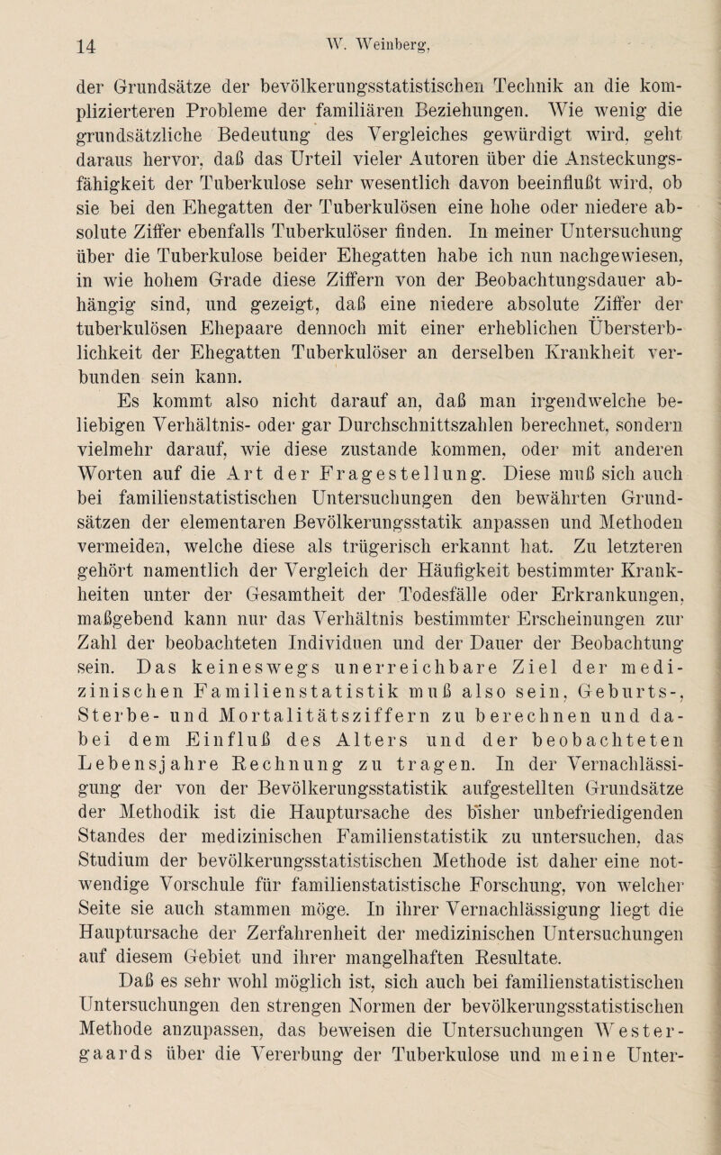 der Grundsätze der bevölkerungsstatistischen Technik an die kom¬ plizierteren Probleme der familiären Beziehungen. Wie wenig die grundsätzliche Bedeutung des Vergleiches gewürdigt wird, geht daraus hervor, daß das Urteil vieler Autoren über die Ansteckungs¬ fähigkeit der Tuberkulose sehr wesentlich davon beeinflußt wird, ob sie bei den Ehegatten der Tuberkulösen eine hohe oder niedere ab¬ solute Ziffer ebenfalls Tuberkulöser finden. In meiner Untersuchung über die Tuberkulose beider Ehegatten habe ich nun nachgewiesen, in wie hohem Grade diese Ziffern von der Beobachtungsdauer ab¬ hängig sind, und gezeigt, daß eine niedere absolute Ziffer der tuberkulösen Ehepaare dennoch mit einer erheblichen Übersterb¬ lichkeit der Ehegatten Tuberkulöser an derselben Krankheit ver¬ bunden sein kann. Es kommt also nicht darauf an, daß man irgendwelche be¬ liebigen Verhältnis- oder gar Durchschnittszahlen berechnet, sondern vielmehr darauf, wie diese zustande kommen, oder mit anderen Worten auf die Art der Fragestellung. Diese muß sich auch bei familienstatistischen Untersuchungen den bewährten Grund¬ sätzen der elementaren Bevölkerungsstatik anpassen und Methoden vermeiden, welche diese als trügerisch erkannt hat. Zu letzteren gehört namentlich der Vergleich der Häufigkeit bestimmter Krank¬ heiten unter der Gesamtheit der Todesfälle oder Erkrankungen, maßgebend kann nur das Verhältnis bestimmter Erscheinungen zur Zahl der beobachteten Individuen und der Dauer der Beobachtung sein. Das keineswegs unerreichbare Ziel der medi¬ zinischen Familien Statistik muß also sein, Geburts-, Sterbe- und Mortalitätsziffern zu berechnen und da¬ bei dem Einfluß des Alters und der beobachteten Lebensjahre Rechnung zu tragen. In der Vernachlässi¬ gung der von der Bevölkerungsstatistik aufgestellten Grundsätze der Methodik ist die Hauptursache des bisher unbefriedigenden Standes der medizinischen Familienstatistik zu untersuchen, das / Studium der bevölkerungsstatistischen Methode ist daher eine not¬ wendige Vorschule für familienstatistische Forschung, von welcher Seite sie auch stammen möge. In ihrer Vernachlässigung liegt die Hauptursache der Zerfahrenheit der medizinischen Untersuchungen auf diesem Gebiet und ihrer mangelhaften Resultate. Daß es sehr wohl möglich ist, sich auch bei familienstatistischen Untersuchungen den strengen Normen der bevölkerungsstatistischen Methode anzupassen, das beweisen die Untersuchungen Wester- gaards über die Vererbung der Tuberkulose und meine Unter-
