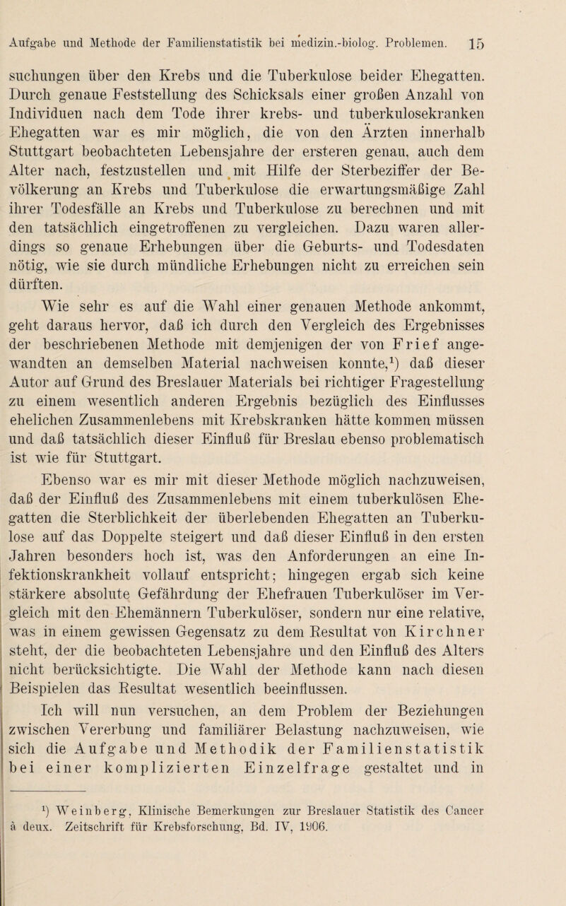 Aufgabe und Methode der Familienstatistik bei medizin.-biolog. Problemen. 15 sucimngen über den Krebs und die Tuberkulose beider Ehegatten. Durch genaue Feststellung des Schicksals einer großen Anzahl von Individuen nach dem Tode ihrer krebs- und tuberkulosekranken Ehegatten war es mir möglich, die von den Ärzten innerhalb Stuttgart beobachteten Lebensjahre der ersteren genau, auch dem Alter nach, festzustellen und mit Hilfe der Sterbeziffer der Be- völkerung an Krebs und Tuberkulose die erwartungsmäßige Zahl ihrer Todesfälle an Krebs und Tuberkulose zu berechnen und mit den tatsächlich eingetroffenen zu vergleichen. Dazu waren aller¬ dings so genaue Erhebungen über die Geburts- und Todesdaten nötig, wie sie durch mündliche Erhebungen nicht zu erreichen sein dürften. Wie sehr es auf die Wahl einer genauen Methode ankommt, geht daraus hervor, daß ich durch den Vergleich des Ergebnisses der beschriebenen Methode mit demjenigen der von Frief ange¬ wandten an demselben Material nach weisen konnte,1) daß dieser Autor auf Grund des Breslauer Materials bei richtiger Fragestellung zu einem wesentlich anderen Ergebnis bezüglich des Einflusses ehelichen Zusammenlebens mit Krebskranken hätte kommen müssen und daß tatsächlich dieser Einfluß für Breslau ebenso problematisch ist wie für Stuttgart. Ebenso war es mir mit dieser Methode möglich nachzuweisen, daß der Einfluß des Zusammenlebens mit einem tuberkulösen Ehe¬ gatten die Sterblichkeit der überlebenden Ehegatten an Tuberku¬ lose auf das Doppelte steigert und daß dieser Einfluß in den ersten Jahren besonders hoch ist, was den Anforderungen an eine In¬ fektionskrankheit vollauf entspricht; hingegen ergab sich keine stärkere absolute Gefährdung der Ehefrauen Tuberkulöser im Ver¬ gleich mit den Ehemännern Tuberkulöser, sondern nur eine relative, was in einem gewissen Gegensatz zu dem Resultat von Kirchner steht, der die beobachteten Lebensjahre und den Einfluß des Alters nicht berücksichtigte. Die Wahl der Methode kann nach diesen Beispielen das Resultat wesentlich beeinflussen. Ich will nun versuchen, an dem Problem der Beziehungen zwischen Vererbung und familiärer Belastung nachzuweisen, wie sich die Aufgabe und Methodik der Familienstatistik bei einer komplizierten Einzelfrage gestaltet und in b Weinberg, Klinische Bemerkungen zur Breslauer Statistik des Cancer ä deux. Zeitschrift für Krebsforschung, Bd. IV, 1906.