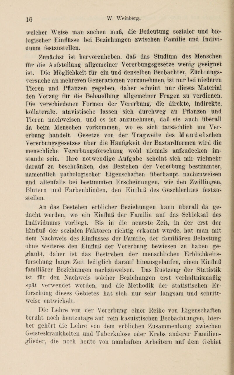 welcher Weise man suchen muß, die Bedeutung sozialer und bio¬ logischer Einflüsse bei Beziehungen zwischen Familie und Indivi¬ duum festzustellen. Zunächst ist hervorzuheben, daß das Studium des Menschen für die Aufstellung allgemeiner Vererbungsgesetze wenig geeignet ist. Die Möglichkeit für ein und denselben Beobachter, Züchtungs¬ versuche an mehreren Generationen vorzunehmen, ist nur bei niederen Tieren und Pflanzen gegeben, daher scheint nur dieses Material den Vorzug für die Behandlung allgemeiner Fragen zu verdienen. Die verschiedenen Formen der Vererbung, die direkte, indirekte, kollaterale, atavistische lassen sich durchweg an Pflanzen und Tieren nachweisen, und es ist anzunehmen, daß sie auch überall da beim Menschen Vorkommen, wo es sich tatsächlich um Ver¬ erbung handelt. Gesetze von der Tragweite des Men de Ischen Vererbungsgesetzes über die Häufigkeit der Bastardformen wird die menschliche Vererbungsforschung wohl niemals aufzudecken im¬ stande sein. Ihre notwendige Aufgabe scheint sich mir vielmehr darauf zu beschränken, das Bestehen der Vererbung bestimmter, namentlich pathologischer Eigenschaften überhaupt nachzuweisen und allenfalls bei bestimmten Erscheinungen, wie den Zwillingen, Blutern und Farbenblinden, den Einfluß des Geschlechtes festzu¬ stellen. An das Bestehen erblicher Beziehungen kann überall da ge¬ dacht werden, wo ein Einfluß der Familie auf das Schicksal des Individuums vorliegt. Bis in die neueste Zeit, in der erst der Einfluß der sozialen Faktoren richtig erkannt wurde, hat man mit dem Nachweis des Einflusses der Familie, der familiären Belastung ohne weiteres den Einfluß der Vererbung bewiesen zu haben ge¬ glaubt, daher ist das Bestreben der menschlichen Erblichkeits¬ forschung lange Zeit lediglich darauf hinausgelaufen, einen Einfluß familiärer Beziehungen nachzuweisen. Das Rüstzeug der Statistik ist für den Nachweis solcher Beziehungen erst verhältnismäßig spät verwendet worden, und die Methodik der statistischen Er¬ forschung dieses Gebietes hat sich nur sehr langsam und schritt¬ weise entwickelt. Die Lehre von der Vererbung einer Reihe von Eigenschaften beruht noch heutzutage auf rein kasuistischen Beobachtungen, hier¬ her gehört die Lehre von dem erblichen Zusammenhang zwischen Geisteskrankheiten und Tuberkulose oder Krebs anderer Familien¬ glieder, die noch heute von namhaften Arbeitern auf dem Gebiet