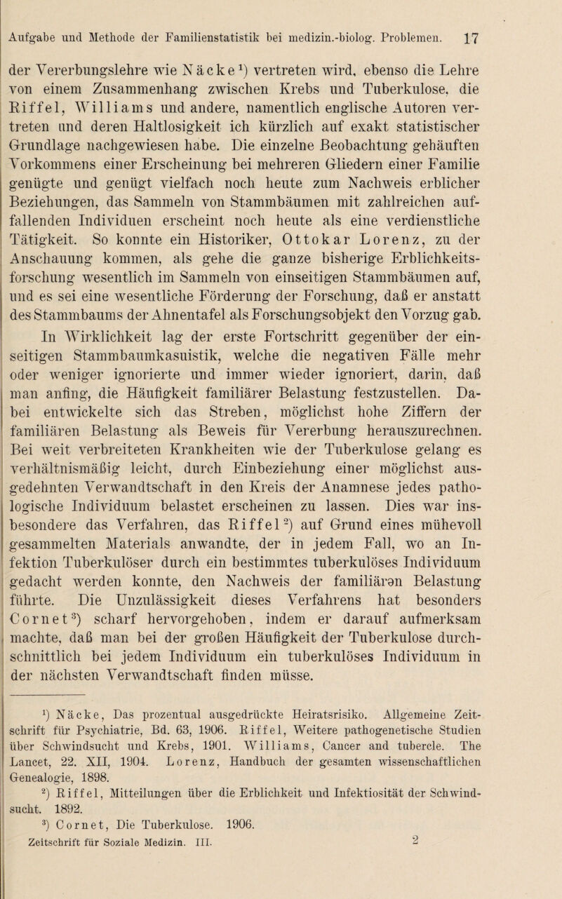 der Vererbungslehre wie Näcke1) vertreten wird, ebenso die Lehre von einem Zusammenhang zwischen Krebs und Tuberkulose, die Riffel, Williams und andere, namentlich englische Autoren ver¬ treten und deren Haltlosigkeit ich kürzlich auf exakt statistischer Grundlage nachgewiesen habe. Die einzelne Beobachtung gehäuften Vorkommens einer Erscheinung bei mehreren Gliedern einer Familie genügte und genügt vielfach noch heute zum Nachweis erblicher Beziehungen, das Sammeln von Stammbäumen mit zahlreichen auf¬ fallenden Individuen erscheint noch heute als eine verdienstliche Tätigkeit. So konnte ein Historiker, Ottokar Lorenz, zu der Anschauung kommen, als gehe die ganze bisherige Erblichkeits¬ forschung wesentlich im Sammeln von einseitigen Stammbäumen auf, und es sei eine wesentliche Förderung der Forschung, daß er anstatt des Stammbaums der Ahnentafel als Forschungsobjekt den Vorzug gab. In Wirklichkeit lag der erste Fortschritt gegenüber der ein¬ seitigen Stammbaumkasuistik, welche die negativen Fälle mehr oder weniger ignorierte und immer wieder ignoriert, darin, daß man anfing, die Häufigkeit familiärer Belastung festzustellen. Da¬ bei entwickelte sich das Streben, möglichst hohe Ziffern der familiären Belastung als Beweis für Vererbung herauszurechnen. Bei weit verbreiteten Krankheiten wie der Tuberkulose gelang es verhältnismäßig leicht, durch Einbeziehung einer möglichst aus¬ gedehnten Verwandtschaft in den Kreis der Anamnese jedes patho¬ logische Individuum belastet erscheinen zu lassen. Dies war ins¬ besondere das Verfahren, das Riffel2) auf Grund eines mühevoll gesammelten Materials anwandte, der in jedem Fall, wo an In¬ fektion Tuberkulöser durch ein bestimmtes tuberkulöses Individuum gedacht werden konnte, den Nachweis der familiären Belastung führte. Die Unzulässigkeit dieses Verfahrens hat besonders C o r n e t3) scharf hervorgehoben, indem er darauf aufmerksam machte, daß man bei der großen Häufigkeit der Tuberkulose durch¬ schnittlich bei jedem Individuum ein tuberkulöses Individuum in der nächsten Verwandtschaft finden müsse. 1) Näcke, Das prozentual ausgedrückte Heiratsrisiko. Allgemeine Zeit¬ schrift für Psychiatrie, Bd. 63, 1906. Biffel, Weitere pathogenetische Studien über Schwindsucht und Krebs, 1901. Williams, Cancer and tubercle. The Lancet, 22. XII, 1904. Lorenz, Handbuch der gesamten wissenschaftlichen Genealogie, 1898. 2) Biffel, Mitteilungen über die Erblichkeit und Infektiosität der Schwind¬ sucht. 1892. 3) Cornet, Die Tuberkulose. 1906. Zeitschrift für Soziale Medizin. III. 2