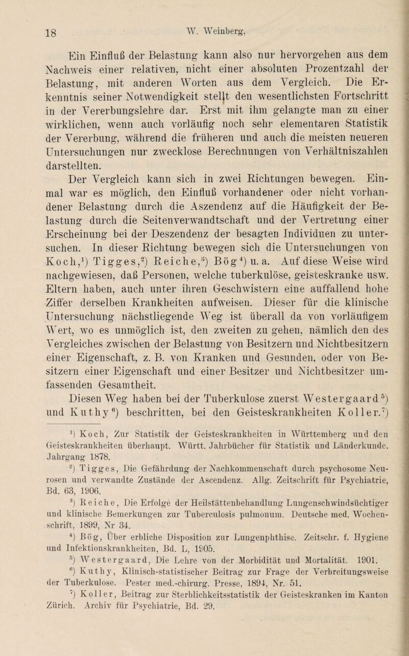 Ein Einfluß der Belastung kann also nur hervorgehen aus dem Nachweis einer relativen, nicht einer absoluten Prozentzahl der Belastung, mit anderen Worten aus dem Vergleich. Die Er¬ kenntnis seiner Notwendigkeit stellt den wesentlichsten Fortschritt in der Vererbungslehre dar. Erst mit ihm gelangte man zu einer wirklichen, wenn auch vorläufig noch sehr elementaren Statistik der Vererbung, während die früheren und auch die meisten neueren Untersuchungen nur zwecklose Berechnungen von Verhältniszahlen darstellten. Der Vergleich kann sich in zwei Richtungen bewegen. Ein¬ mal war es möglich, den Einfluß vorhandener oder nicht vorhan¬ dener Belastung durch die Aszendenz auf die Häufigkeit der Be¬ lastung durch die Seiten Verwandtschaft und der Vertretung einer Erscheinung bei der Deszendenz der besagten Individuen zu unter¬ suchen. In dieser Richtung bewegen sich die Untersuchungen von Koch,1) T i g g e s ,2) Reiche,3) B ö g4) u. a. Auf diese Weise wird nachgewiesen, daß Personen, welche tuberkulöse, geisteskranke usw. Eltern haben, auch unter ihren Geschwistern eine auffallend hohe Ziffer derselben Krankheiten aufweisen. Dieser für die klinische Untersuchung nächstliegende Weg ist überall da von vorläufigem Wert, wo es unmöglich ist, den zweiten zu gehen, nämlich den des Vergleiches zwischen der Belastung von Besitzern und Nichtbesitzern einer Eigenschaft, z. B. von Kranken und Gesunden, oder von Be¬ sitzern einer Eigenschaft und einer Besitzer und Nichtbesitzer um¬ fassenden Gesamtheit. Diesen Weg haben bei der Tuberkulose zuerst Westergaard5) und Kuthy6) beschritten, bei den Geisteskrankheiten Koller.7) x) Koch, Zur Statistik der Geisteskrankheiten in Württemberg’ und den Geisteskrankheiten überhaupt. Württ. Jahrbücher für Statistik und Länderkunde. Jahrgang 1878. 2) Tigges, Die Gefährdung der Nachkommenschaft durch psychosome Neu¬ rosen und verwandte Zustände der Ascendenz. Allg. Zeitschrift für Psychiatrie, Bd. 63, 1906. 3) Leiche, Die Erfolge der Heilstättenbehandlung Lungenschwindsüchtiger und klinische Bemerkungen zur Tuberculosis pulmonum. Deutsche med. Wochen¬ schrift, 1899, Nr 34. 4) Bög, Über erbliche Disposition zur Lungenphthise. Zeitschr. f. Hygiene und Infektionskrankheiten, Bd. L, 1805. 5) Westergaard, Die Lehre von der Morbidität und Mortalität. 1901. 6) Kuthy, Klinisch-statistischer Beitrag zur Frage der Verbreitungsweise der Tuberkulose. Pester med.-chirurg. Presse, 1894, Nr. 51. 7) Koller, Beitrag zur Sterblichkeitsstatistik der Geisteskranken im Kanton Zürich. Archiv für Psychiatrie, Bd. 29. __A-l...... - — — _____i ■... -•_• •• . _,.,»■> i .; ://• v...'