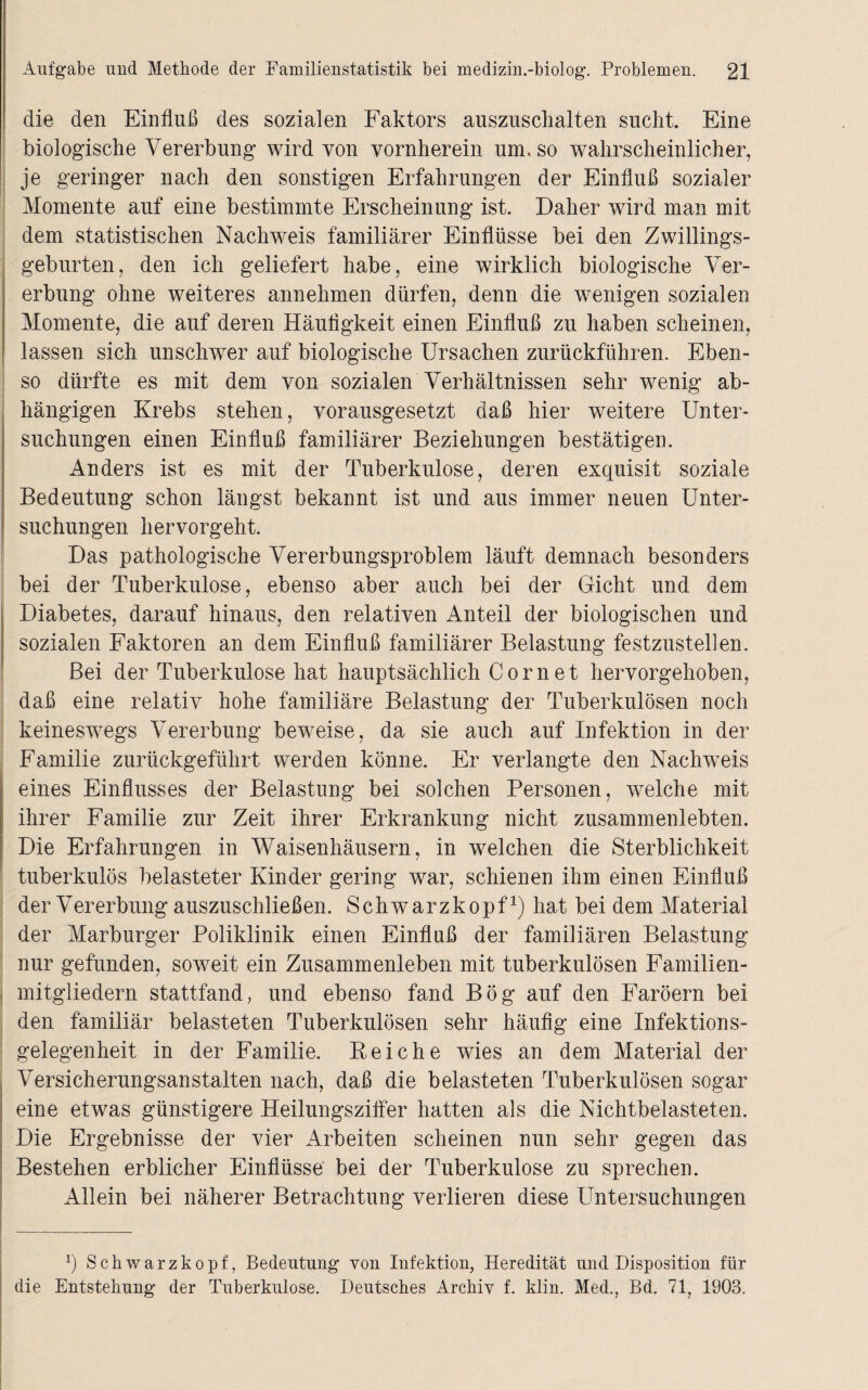 die den Einfluß des sozialen Faktors auszuschalten sucht. Eine biologische Vererbung wird von vornherein um, so wahrscheinlicher, je geringer nach den sonstigen Erfahrungen der Einfluß sozialer Momente auf eine bestimmte Erscheinung ist. Daher wird man mit dem statistischen Nachweis familiärer Einflüsse bei den Zwillings¬ geburten, den ich geliefert habe, eine wirklich biologische Ver¬ erbung ohne weiteres annehmen dürfen, denn die wenigen sozialen Momente, die auf deren Häufigkeit einen Einfluß zu haben scheinen, lassen sich unschwer auf biologische Ursachen zurückführen. Eben¬ so dürfte es mit dem von sozialen Verhältnissen sehr wenig ab¬ hängigen Krebs stehen, vorausgesetzt daß hier weitere Unter¬ suchungen einen Einfluß familiärer Beziehungen bestätigen. Anders ist es mit der Tuberkulose, deren exquisit soziale Bedeutung schon längst bekannt ist und aus immer neuen Unter¬ suchungen hervorgeht. Das pathologische Vererbungsproblem läuft demnach besonders bei der Tuberkulose, ebenso aber auch bei der Gicht und dem Diabetes, darauf hinaus, den relativen Anteil der biologischen und sozialen Faktoren an dem Einfluß familiärer Belastung festzustellen. Bei der Tuberkulose hat hauptsächlich Cor net hervorgehoben, daß eine relativ hohe familiäre Belastung der Tuberkulösen noch keineswegs Vererbung beweise, da sie auch auf Infektion in der Familie zurückgeführt werden könne. Er verlangte den Nachweis eines Einflusses der Belastung bei solchen Personen, welche mit ihrer Familie zur Zeit ihrer Erkrankung nicht zusammenlebten. Die Erfahrungen in Waisenhäusern, in welchen die Sterblichkeit tuberkulös belasteter Kinder gering war, schienen ihm einen Einfluß der Vererbung auszuschließen. Schwarzkopf1) hat bei dem Material der Marburger Poliklinik einen Einfluß der familiären Belastung nur gefunden, soweit ein Zusammenleben mit tuberkulösen Familien¬ mitgliedern stattfand, und ebenso fand Bög auf den Färöern bei den familiär belasteten Tuberkulösen sehr häufig eine Infektions¬ gelegenheit in der Familie. Bei che wies an dem Material der Versicherungsanstalten nach, daß die belasteten Tuberkulösen sogar eine etwas günstigere Heilungsziffer hatten als die Nichtbelasteten. Die Ergebnisse der vier Arbeiten scheinen nun sehr gegen das Bestehen erblicher Einflüsse bei der Tuberkulose zu sprechen. Allein bei näherer Betrachtung verlieren diese Untersuchungen v) Schwarzkopf, Bedeutung von Infektion, Heredität und Disposition für die Entstehung der Tuberkulose. Deutsches Archiv f. klin. Med., Bd. 71, 1903.