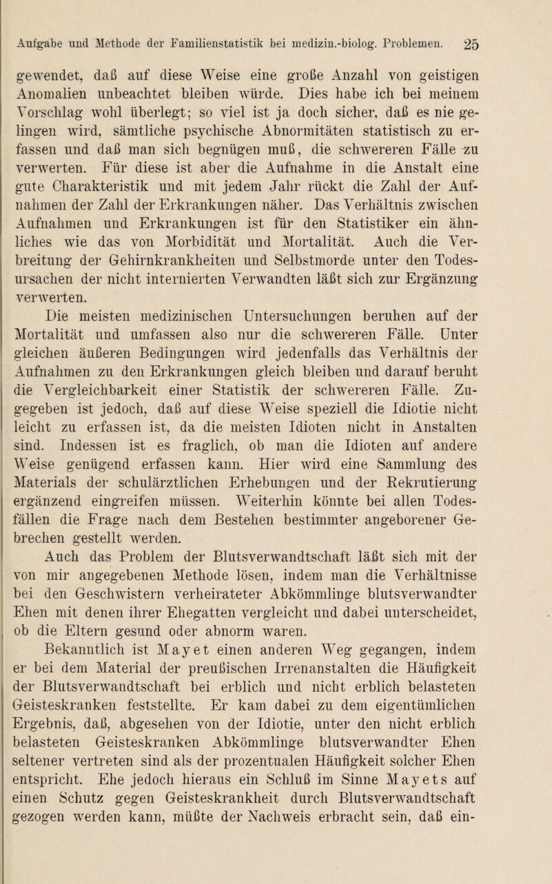 gewendet, daß auf diese Weise eine große Anzahl von geistigen Anomalien unbeachtet bleiben würde. Dies habe ich bei meinem Vorschlag wohl überlegt; so viel ist ja doch sicher, daß es nie ge¬ lingen wird, sämtliche psychische Abnormitäten statistisch zu er¬ fassen und daß man sich begnügen muß, die schwereren Fälle zu verwerten. Für diese ist aber die Aufnahme in die Anstalt eine gute Charakteristik und mit jedem Jahr rückt die Zahl der Auf¬ nahmen der Zahl der Erkrankungen näher. Das Verhältnis zwischen Aufnahmen und Erkrankungen ist für den Statistiker ein ähn¬ liches wie das von Morbidität und Mortalität. Auch die Ver¬ breitung der Gehirnkrankheiten und Selbstmorde unter den Todes¬ ursachen der nicht internierten Verwandten läßt sich zur Ergänzung verwerten. Die meisten medizinischen Untersuchungen beruhen auf der Mortalität und umfassen also nur die schwereren Fälle. Unter gleichen äußeren Bedingungen wird jedenfalls das Verhältnis der Aufnahmen zu den Erkrankungen gleich bleiben und darauf beruht die Vergleichbarkeit einer Statistik der schwereren Fälle. Zu¬ gegeben ist jedoch, daß auf diese Weise speziell die Idiotie nicht leicht zu erfassen ist, da die meisten Idioten nicht in Anstalten sind. Indessen ist es fraglich, ob man die Idioten auf andere Weise genügend erfassen kann. Hier wird eine Sammlung des Materials der schulärztlichen Erhebungen und der Rekrutierung ergänzend eingreifen müssen. Weiterhin könnte bei allen Todes¬ fällen die Frage nach dem Bestehen bestimmter angeborener Ge¬ brechen gestellt werden. Auch das Problem der Blutsverwandtschaft läßt sich mit der von mir angegebenen Methode lösen, indem man die Verhältnisse bei den Geschwistern verheirateter Abkömmlinge blutsverwandter Ehen mit denen ihrer Ehegatten vergleicht und dabei unterscheidet, ob die Eltern gesund oder abnorm waren. Bekanntlich ist May et einen anderen Weg gegangen, indem er bei dem Material der preußischen Irrenanstalten die Häufigkeit der Blutsverwandtschaft bei erblich und nicht erblich belasteten Geisteskranken feststellte. Er kam dabei zu dem eigentümlichen Ergebnis, daß, abgesehen von der Idiotie, unter den nicht erblich belasteten Geisteskranken Abkömmlinge blutsverwandter Ehen seltener vertreten sind als der prozentualen Häufigkeit solcher Ehen entspricht. Ehe jedoch hieraus ein Schluß im Sinne Mayets auf einen Schutz gegen Geisteskrankheit durch Blutsverwandtschaft gezogen werden kann, müßte der Nachweis erbracht sein, daß ein-