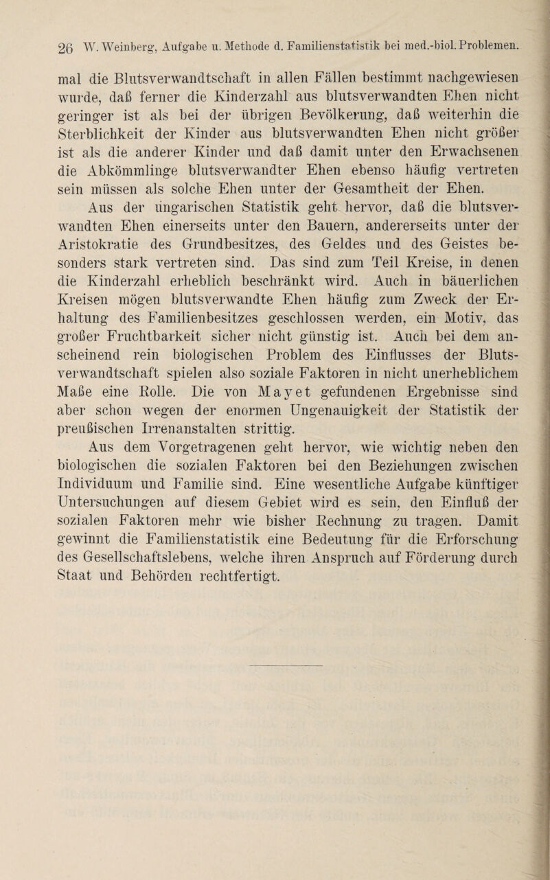 mal die Blutsverwandtschaft in allen Fällen bestimmt nachgewiesen wurde, daß ferner die Kinderzahl aus blutsverwandten Ehen nicht geringer ist als bei der übrigen Bevölkerung, daß weiterhin die Sterblichkeit der Kinder aus blutsverwandten Ehen nicht größer ist als die anderer Kinder und daß damit unter den Erwachsenen die Abkömmlinge blutsverwandter Ehen ebenso häufig vertreten sein müssen als solche Ehen unter der Gesamtheit der Ehen. Aus der ungarischen Statistik geht hervor, daß die blutsver¬ wandten Ehen einerseits unter den Bauern, andererseits unter der Aristokratie des Grundbesitzes, des Geldes und des Geistes be¬ sonders stark vertreten sind. Das sind zum Teil Kreise, in denen die Kinderzahl erheblich beschränkt wird. Auch in bäuerlichen Kreisen mögen blutsverwandte Ehen häufig zum Zweck der Er¬ haltung des Familienbesitzes geschlossen werden, ein Motiv, das großer Fruchtbarkeit sicher nicht günstig ist. Auch bei dem an¬ scheinend rein biologischen Problem des Einflusses der Bluts¬ verwandtschaft spielen also soziale Faktoren in nicht unerheblichem Maße eine Rolle. Die von May et gefundenen Ergebnisse sind aber schon wegen der enormen Ungenauigkeit der Statistik der preußischen Irrenanstalten strittig. Aus dem Vorgetragenen geht hervor, wie wichtig neben den biologischen die sozialen Faktoren bei den Beziehungen zwischen Individuum und Familie sind. Eine wesentliche Aufgabe künftiger Untersuchungen auf diesem Gebiet wird es sein, den Einfluß der sozialen Faktoren mehr wie bisher Rechnung zu tragen. Damit gewinnt die Familienstatistik eine Bedeutung für die Erforschung des Gesellschaftslebens, welche ihren Anspruch auf Förderung durch Staat und Behörden rechtfertigt.
