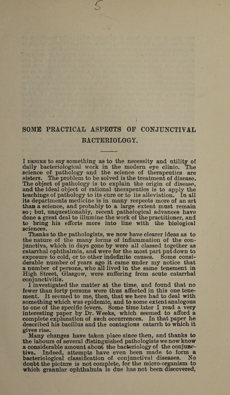 SOME PRACTICAL ASPECTS OF CONJUNCTIVAL BACTERIOLOGY. I desire to say something as to the necessity and utility of daily bacteriological work in the modern eye clinic. The science of pathology and the science of therapeutics are sisters. The problem to be solved is the treatment of disease. The object of pathology is to explain the origin of disease, and the ideal object of rational therapeutics is to apply the teachings of pathology to its cure or to its alleviation. In all its departments medicine is in many respects more of an art than a science, and probably to a large extent must remain so; but, unquestionably, recent pathological advances have done a great deal to illumine the work of the practitioner, and to bring his efforts more into line with the biological sciences. Thanks to the pathologists, we now have clearer ideas as to the nature of the many forms of inflammation of the con¬ junctiva, which in days gone by were all classed together as catarrhal ophthalmia, and were for the most part put down to exposure to cold, or to other indefinite causes. Some consi¬ derable number of years ago it came under my notice that a number of persons, who all lived in the same tenement in High Street, Glasgow, were suffering from acute catarrhal conjunctivitis. I investigated the matter at the time, and found that no fewer than forty persons were thus affected in this one tene¬ ment. It seemed to me, then, that we here had to deal with something which was epidemic, and to some extent analogous to one of the specific fevers. Some time later I read a very interesting paper by Dr. Weeks, which seemed to afford a complete explanation of such occurrences. In that paper he described his bacillus and the contagious catarrh to which it gives rise. Many changes have taken place since then, and thanks to the labours of several distinguished pathologists we now know a considerable amount about the bacteriology of the conjunc¬ tiva. Indeed, attempts have even been made to form a bacteriological classification of conjunctival diseases. No doubt the picture is not complete, for the micro-organism to which granular ophthalmia is due has not been discovered,