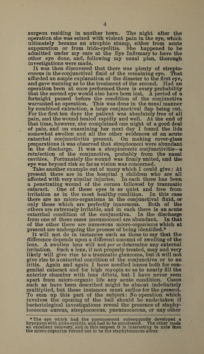 surgeon residing in another town. The night after the operation she was seized with violent pain in the eye, which ultimately became an atrophic stump, either from acute suppuration or from irido-cyelitis. She happened to be admitted under my care at the Eye Infirmary to have the other eye done, and, following my usual plan, thorough investigations were made. It was then discovered that there was plenty of strepto¬ coccus in the conjunctival fluid of the remaining eye. That afforded an ample explanation of the disaster to the first eye, and gave warning as to the treatment of the second. Had an operation been at once performed there is every probability that the second eye would also have been lost. A period of a fortnight passed before the condition of the conjunctiva warranted an operation. This was done in the usual manner by combined extraction, a large conjunctival flap being cut. For the first ten days the patient was absolutely free of all pain, and the wound healed rapidly and well. At the end of that time, however, she complained one night of a good deal of pain, and on examining her next day I found the lids somewhat swollen and all the other evidences of an acute catarrhal conjunctivitis present. On making cover-glass preparations it was observed that streptococci were abundant in the discharge. It was a streptococcic conjunctivitis—a reinfection of the conjunctiva, probably from the nasal cavities. Fortunately the wound was firmly united, and the eye was beyond risk so far as vision was concerned. Take another example out of many which I could give : At present there are in the hospital 3 children who are all affected with very similar injuries. In each there has been a penetrating wound of the cornea followed by traumatic cataract. One of these eyes is as quiet and free from irritation as in the most healthy condition. In this case there are no micro-organisms in the conjunctival fluid, or only those which are perfectly innocuous. Both of the others are extremely irritable, and in each there is an acute catarrhal condition of the conjunctiva. In the discharge from one of these cases pneumococci are abundant. In that of the other there are numerous micro-organisms which at present are undergoing the process of being identified.* It will not do in instances such as these to say that the difference depends upon a different amount of swelling of the lens. A swollen lens will not per se determine any external irritation. Such a lens, if not properly treated, may and very likely will give rise to a traumatic glaucoma, but it will not give rise to a catarrhal condition of the conjunctiva or to an iritis. Again and again I have needled lenses both for con¬ genital cataract and for high myopia so as to nearly fill the anterior chamber with lens debris, but I have never seen apart from micro-organic life any acute condition. Cases such as have been described might be almost indefinitely multiplied, but these instances must suffice for the present. To sum up this part of the subject: No operation which involves the opening of the ball should be undertaken if bacteriological investigations reveal the presence of staphy¬ lococcus aureus, streptococcus, pneumococcus, or any other * The eye which had the pneumococci subsequently developed a hypopyon with irido-cyclitis, and had to be enucleated. The other made an excellent recovery, and in this respect it is interesting to note that the miero-crganism turned out to be the staphylococcus arlbus.