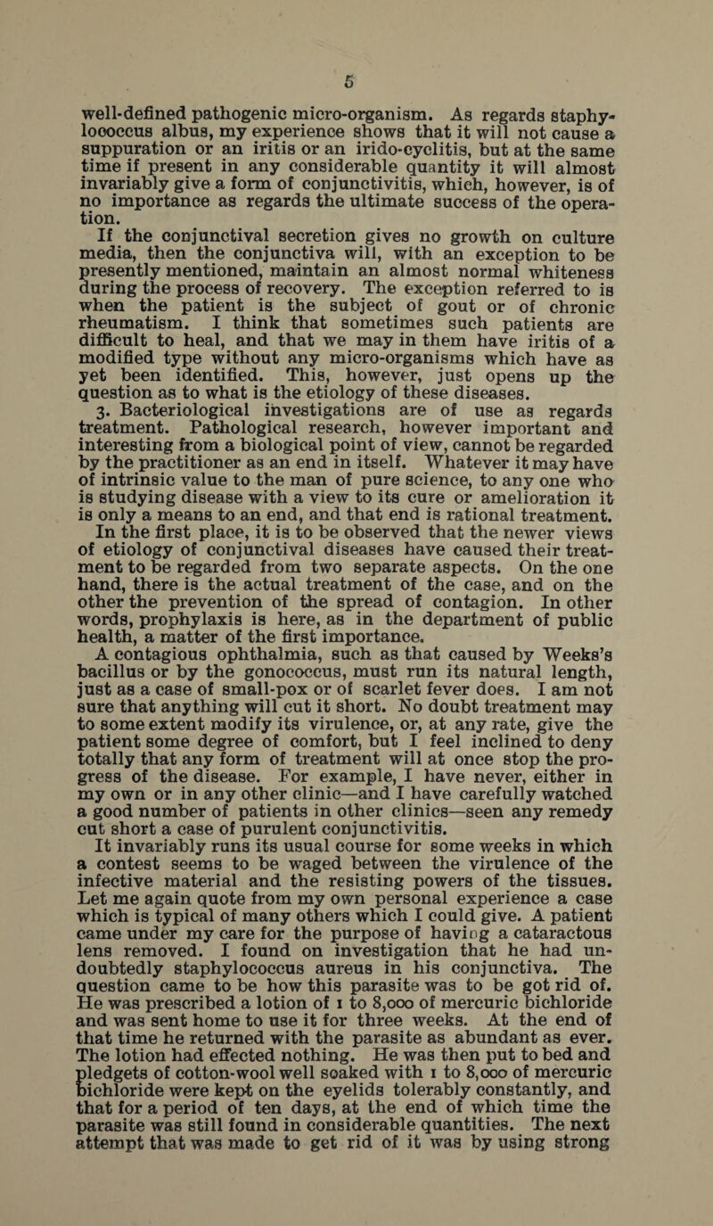 well-defined pathogenic micro-organism. As regards staphy¬ lococcus albus, my experience shows that it will not cause a suppuration or an iritis or an irido-cyclitis, but at the same time if present in any considerable quantity it will almost invariably give a form of conjunctivitis, which, however, is of no importance as regards the ultimate success of the opera¬ tion. If the conjunctival secretion gives no growth on culture media, then the conjunctiva will, with an exception to be presently mentioned, maintain an almost normal whiteness during the process of recovery. The exception referred to is when the patient is the subject of gout or of chronic rheumatism. I think that sometimes such patients are difficult to heal, and that we may in them have iritis of a modified type without any micro-organisms which have as yet been identified. This, however, just opens up the question as to what is the etiology of these diseases. 3. Bacteriological investigations are of use as regards treatment. Pathological research, however important and interesting from a biological point of view, cannot be regarded by the practitioner as an end in itself. Whatever it may have of intrinsic value to the man of pure science, to any one who is studying disease with a view to its cure or amelioration it is only a means to an end, and that end is rational treatment. In the first place, it is to be observed that the newer views of etiology of conjunctival diseases have caused their treat¬ ment to be regarded from two separate aspects. On the one hand, there is the actual treatment of the case, and on the other the prevention of the spread of contagion. In other words, prophylaxis is here, as in the department of public health, a matter of the first importance. A contagious ophthalmia, such as that caused by Weeks’s bacillus or by the gonococcus, must run its natural length, just as a case of small-pox or of scarlet fever does. I am not sure that anything will cut it short. No doubt treatment may to some extent modify its virulence, or, at any rate, give the patient some degree of comfort, but I feel inclined to deny totally that any form of treatment will at once stop the pro¬ gress of the disease. For example, I have never, either in my own or in any other clinic—and I have carefully watched a good number of patients in other clinics—seen any remedy cut short a case of purulent conjunctivitis. It invariably runs its usual course for some weeks in which a contest seems to be waged between the virulence of the infective material and the resisting powers of the tissues. Let me again quote from my own personal experience a case which is typical of many others which I could give. A patient came under my care for the purpose of having a cataractous lens removed. I found on investigation that he had un¬ doubtedly staphylococcus aureus in his conjunctiva. The question came to be how this parasite was to be got rid of. He was prescribed a lotion of 1 to 8,000 of mercuric bichloride and was sent home to use it for three weeks. At the end of that time he returned with the parasite as abundant as ever. The lotion had effected nothing. He was then put to bed and pledgets of cotton-wool well soaked with 1 to 8,000 of mercuric bichloride were kept on the eyelids tolerably constantly, and that for a period of ten days, at the end of which time the parasite was still found in considerable quantities. The next attempt that was made to get rid of it was by using strong