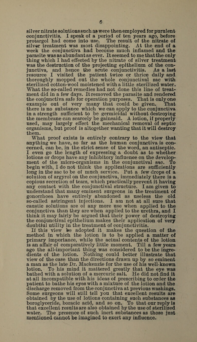 silver nitrate solutions such as were then employed for purulent conjunctivitis. I speak of a period of ten years ago, before protargol had come into use. The result of the nitrate of silver treatment was most disappointing. At the end of a week the conjunctiva had become much inflamed and the parasite was as abundant as ever. It seemed to me that the only thing which I had effected by the nitrate of silver treatment was the destruction of the projecting epithelium of the con¬ junctiva, and hence the acute conjunctivitis. As a last resource I visited the patient twice or thrice daily and thoroughly mopped out the whole conjunctival sac with sterilized cotton-wool moistened with a little sterilized water. What the so-called remedies had not done this line of treat¬ ment did in a few days. It removed the parasite and rendered the conjunctiva safe for operation purposes. That is only one example out of very many that could be given. That there is no substance which we can apply to the conjunctiva in a strength sufficient to be germicidal without destroying the membrane can scarcely be gainsaid. A lotion, if properly used, may largely effect the mechanical removal of septic organisms, but proof is altogether wanting that it will destroy them. What proof exists is entirely contrary to the view that anything we have, so far as the human conjunctiva is con¬ cerned, can be, in the strict sense of the word, an antiseptic. I even go the length of expressing a doubt as to whether lotions or drops have any inhibitory influence on the develop¬ ment of the micro-organisms in the conjunctival sac. To begin with, I do not think the applications are sufficiently long in the sac to be of much service. Put a few drops of a solution of argyrol on the conjunctiva, immediately there is a copious secretion of tears, which practically prevent it having any contact with the conjunctival structure. I am given to understand that many eminent surgeons in the treatment of gonorrhoea have entirely abandoned as useless the old so-called astringent injections. I am not at all sure that caustic solutions are of any more use when applied to the conjunctiva than they are when applied to the urethra, and I think it may fairly be argued that their power of destroying the conjunctival epithelium makes their application of very doubtful utility in the treatment of conjunctivitis. If this view be adopted it makes the question of the method in which the lotion is to be applied a matter of primary importance, while the actual contents of the lotion is an affair of comparatively little moment. Till a few years ago the all-important thing was considered to be the ingre¬ dients of the lotion. Nothing could better illustrate that view of the case than the directions drawn up by so eminent a man as the late Dr. Mackenzie for the use of his well-known lotion. To his mind it mattered greatly that the eye was bathed with a solution of a mercuric salt. He did not find it at all incompatible with his ideas of prescribing to order the patient to bathe his eyes with a mixture of the lotion and the discharge removed from the conjunctiva at previous washings. Some surgeons will still tell you that excellent results are obtained by the use of lotions containing such substances as boroglyceride, boracic acid, and so on. To that our reply is that excellent results are also obtained by the use of sterilized water. The presence of such inert substances as those just mentioned cannot be imagined to exert any influence.