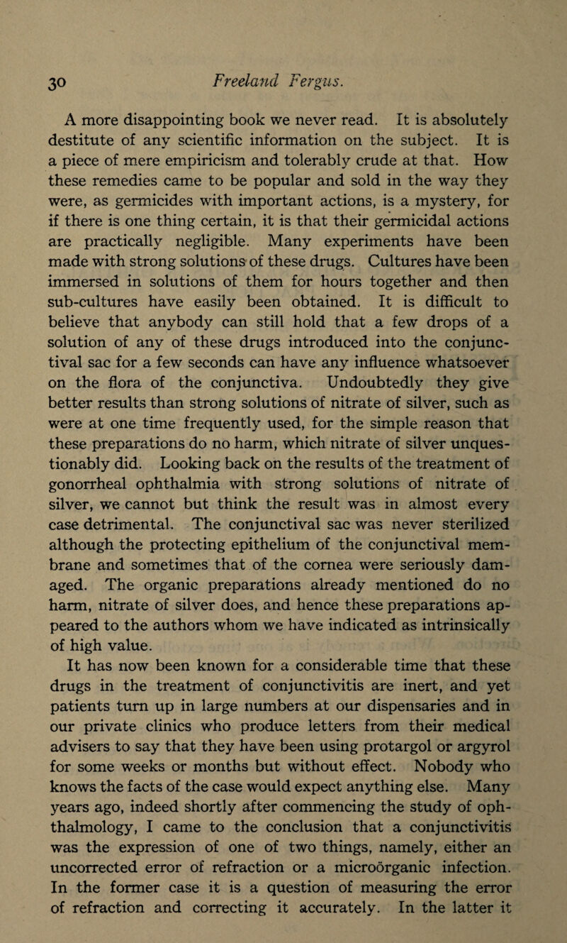 A more disappointing book we never read. It is absolutely destitute of any scientific information on the subject. It is a piece of mere empiricism and tolerably crude at that. How these remedies came to be popular and sold in the way they were, as germicides with important actions, is a mystery, for if there is one thing certain, it is that their germicidal actions are practically negligible. Many experiments have been made with strong solutions of these drugs. Cultures have been immersed in solutions of them for hours together and then sub-cultures have easily been obtained. It is difficult to believe that anybody can still hold that a few drops of a solution of any of these drugs introduced into the conjunc¬ tival sac for a few seconds can have any influence whatsoever on the flora of the conjunctiva. Undoubtedly they give better results than strong solutions of nitrate of silver, such as were at one time frequently used, for the simple reason that these preparations do no harm, which nitrate of silver unques¬ tionably did. Looking back on the results of the treatment of gonorrheal ophthalmia with strong solutions of nitrate of silver, we cannot but think the result was in almost every case detrimental. The conjunctival sac was never sterilized although the protecting epithelium of the conjunctival mem¬ brane and sometimes that of the cornea were seriously dam¬ aged. The organic preparations already mentioned do no harm, nitrate of silver does, and hence these preparations ap¬ peared to the authors whom we have indicated as intrinsically of high value. It has now been known for a considerable time that these drugs in the treatment of conjunctivitis are inert, and yet patients turn up in large numbers at our dispensaries and in our private clinics who produce letters from their medical advisers to say that they have been using protargol or argyrol for some weeks or months but without effect. Nobody who knows the facts of the case would expect anything else. Many years ago, indeed shortly after commencing the study of oph¬ thalmology, I came to the conclusion that a conjunctivitis was the expression of one of two things, namely, either an uncorrected error of refraction or a microorganic infection. In the former case it is a question of measuring the error of refraction and correcting it accurately. In the latter it