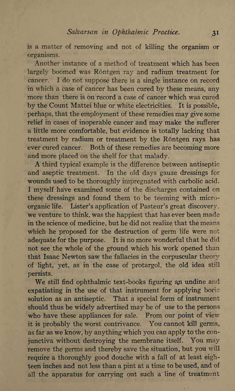 is a matter of removing and not of killing the organism or organisms. Another instance of a method of treatment which has been largely boomed was Rontgen ray and radium treatment for cancer. I do not suppose there is a single instance on record in which a case of cancer has been cured by these means, any more than there is on record a case of cancer which was cured by the Count Mattei blue or white electricities. It is possible, perhaps, that the employment of these remedies may give some relief in cases of inoperable cancer and may make the sufferer a little more comfortable, but evidence is totally lacking that treatment by radium or treatment by the Rontgen rays has ever cured cancer. Both of these remedies are becoming more and more placed on the shelf for that malady. A third typical example is the difference between antiseptic and aseptic treatment. In the old days gauze dressings for wounds used to be thoroughly impregnated with carbolic acid. I myself have examined some of the discharges contained on these dressings and found them to be teeming with micro- organic life. Lister’s application of Pasteur’s great discovery, we venture to think, was the happiest that has ever been made in the science of medicine, but he did not realize that the means which he proposed for the destruction of germ life were not adequate for the purpose. It is no more wonderful that he did not see the whole of the ground which his work opened than that Isaac Newton saw the fallacies in the corpuscular theory of light, yet, as in the case of protargol, the old idea still persists. We still find ophthalmic text-books figuring aji undine and expatiating in the use of that instrument for applying boric solution as an antiseptic. That a special form of instrument should thus be widely advertised may be of use to the persons who have these appliances for sale. From our point of view it is probably the worst contrivance. You cannot kill germs, as far as we know, by anything which you can apply to the con¬ junctiva without destroying the membrane itself. You may remove the germs and thereby save the situation, but you will require a thoroughly good douche with a fall of at least eigh¬ teen inches and not less than a pint at a time to be used, and of all the apparatus for carrying out such a line of treatment