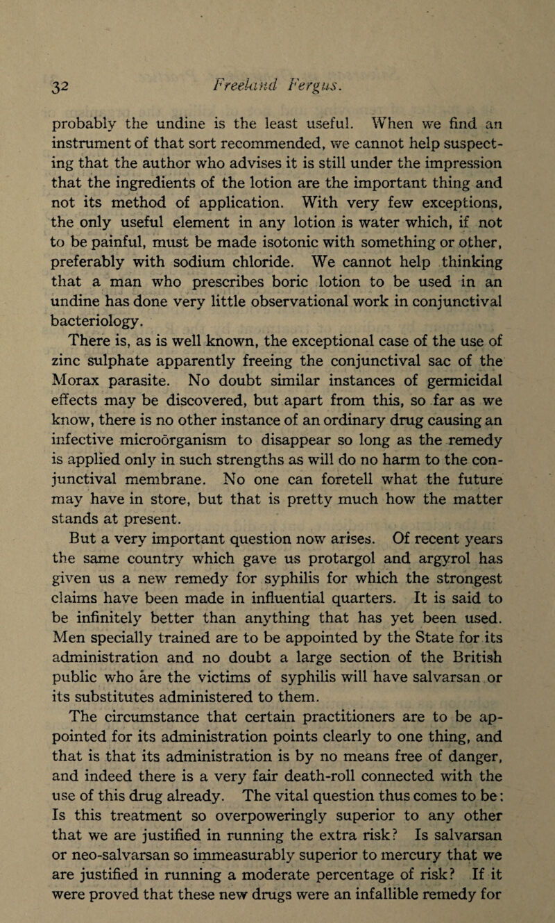 probably the undine is the least useful. When we find an instrument of that sort recommended, we cannot help suspect¬ ing that the author who advises it is still under the impression that the ingredients of the lotion are the important thing and not its method of application. With very few exceptions, the only useful element in any lotion is water which, if not to be painful, must be made isotonic with something or other, preferably with sodium chloride. We cannot help thinking that a man who prescribes boric lotion to be used in an undine has done very little observational work in conjunctival bacteriology. There is, as is well known, the exceptional case of the use of zinc sulphate apparently freeing the conjunctival sac of the Morax parasite. No doubt similar instances of germicidal effects may be discovered, but apart from this, so far as we know, there is no other instance of an ordinary drug causing an infective microorganism to disappear so long as the remedy is applied only in such strengths as will do no harm to the con¬ junctival membrane. No one can foretell what the future may have in store, but that is pretty much how the matter stands at present. But a very important question now arises. Of recent years the same country which gave us protargol and argyrol has given us a new remedy for syphilis for which the strongest claims have been made in influential quarters. It is said to be infinitely better than anything that has yet been used. Men specially trained are to be appointed by the State for its administration and no doubt a large section of the British public who are the victims of syphilis will have salvarsan or its substitutes administered to them. The circumstance that certain practitioners are to be ap¬ pointed for its administration points clearly to one thing, and that is that its administration is by no means free of danger, and indeed there is a very fair death-roll connected with the use of this drug already. The vital question thus comes to be: Is this treatment so overpoweringly superior to any other that we are justified in running the extra risk? Is salvarsan or neo-salvarsan so immeasurably superior to mercury that we are justified in running a moderate percentage of risk? If it were proved that these new drugs were an infallible remedy for