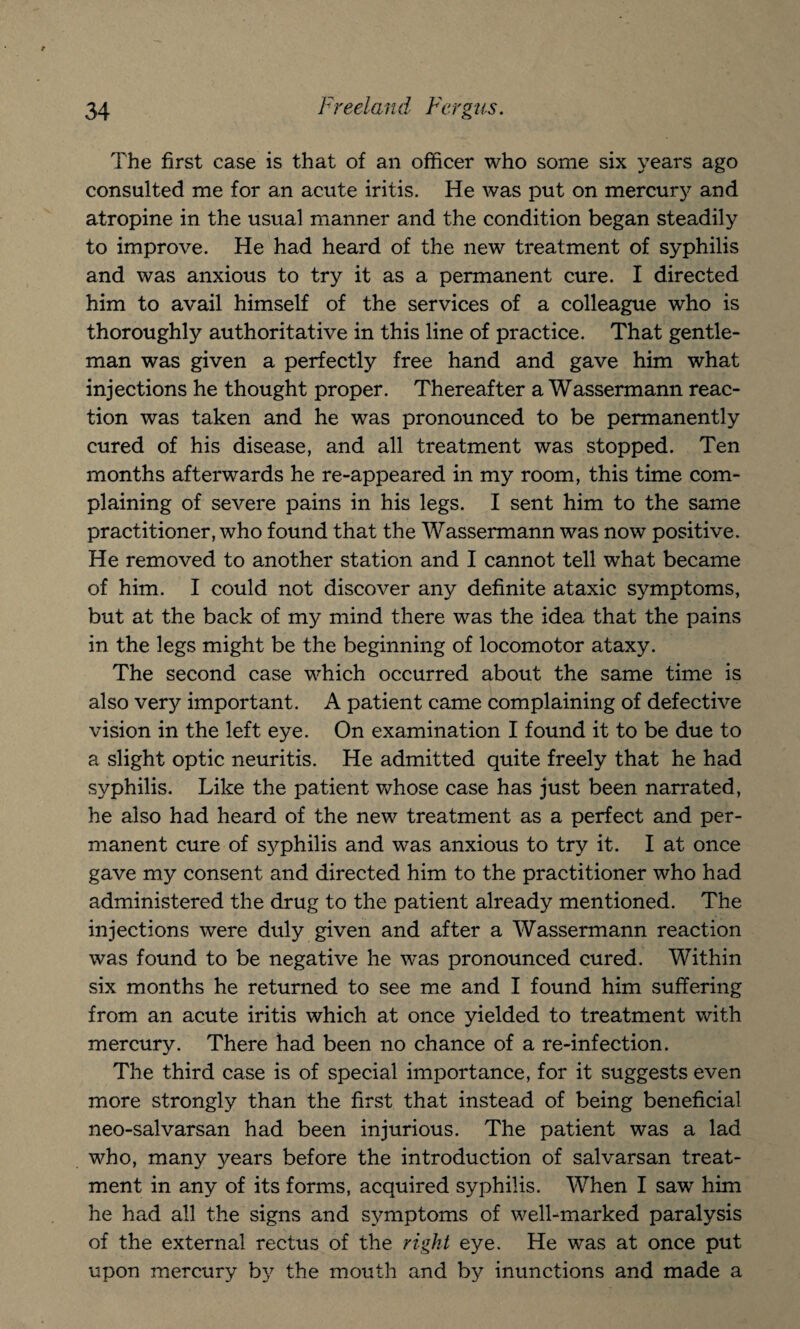 The first case is that of an officer who some six years ago consulted me for an acute iritis. He was put on mercury and atropine in the usual manner and the condition began steadily to improve. He had heard of the new treatment of syphilis and was anxious to try it as a permanent cure. I directed him to avail himself of the services of a colleague who is thoroughly authoritative in this line of practice. That gentle¬ man was given a perfectly free hand and gave him what injections he thought proper. Thereafter a Wassermann reac¬ tion was taken and he was pronounced to be permanently cured of his disease, and all treatment was stopped. Ten months afterwards he re-appeared in my room, this time com¬ plaining of severe pains in his legs. I sent him to the same practitioner, who found that the Wassermann was now positive. He removed to another station and I cannot tell what became of him. I could not discover any definite ataxic symptoms, but at the back of my mind there was the idea that the pains in the legs might be the beginning of locomotor ataxy. The second case which occurred about the same time is also very important. A patient came complaining of defective vision in the left eye. On examination I found it to be due to a slight optic neuritis. He admitted quite freely that he had syphilis. Like the patient whose case has just been narrated, he also had heard of the new treatment as a perfect and per¬ manent cure of syphilis and was anxious to try it. I at once gave my consent and directed him to the practitioner who had administered the drug to the patient already mentioned. The injections were duly given and after a Wassermann reaction was found to be negative he was pronounced cured. Within six months he returned to see me and I found him suffering from an acute iritis which at once yielded to treatment with mercury. There had been no chance of a re-infection. The third case is of special importance, for it suggests even more strongly than the first that instead of being beneficial neo-salvarsan had been injurious. The patient was a lad who, many years before the introduction of salvarsan treat¬ ment in any of its forms, acquired syphilis. When I saw him he had all the signs and symptoms of well-marked paralysis of the external rectus of the right eye. He was at once put upon mercury by the mouth and by inunctions and made a