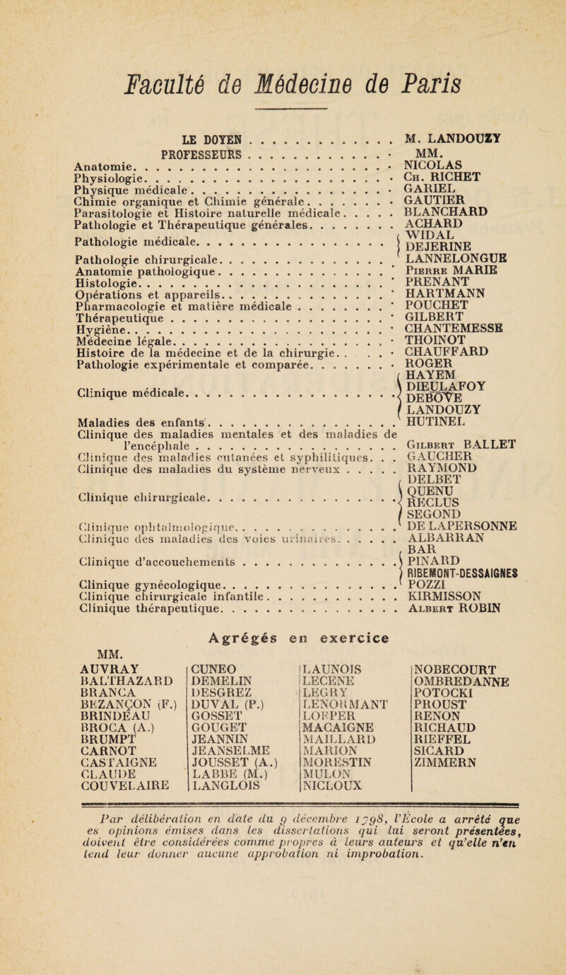 Faculté de Médecine de Paris LE DOYEN M. LANDOÜZY PROFESSEURS. Anatomie. .. Physiologie.. . . . Physique médicale. Chimie organique et Chimie générale. Parasitologie et Histoire naturelle médicale. . . . Pathologie et Thérapeutique générales. Pathologie médicale. Pathologie chirurgicale. Anatomie pathologique. Histologie. Opérations et appareils. .. Pharmacologie et matière médicale. Thérapeutique. Hygiène. Médecine légale.. Histoire de la médecine et de la chirurgie. . , . Pathologie expérimentale et comparée. Clinique médicale. Maladies des enfants' MM. . NICOLAS . Ch. RICHET . GARIEL , GAUTIER . BLANCHARD . ACHARD ( WIDAL DEJERINE ' LANNELONGUK Pierre MARIE • PRENANT • HARTMANN • POUCHET • GILBERT • CHANTEMESSE • THOINOT . CHAUFFARD . ROGER ( HAYEM \ DIEULAFOY •< DEBOTE /LANDOÜZY HUTINEL Clinique des maladies mentales et des maladies de l’encéphale. Clinique des maladies cutanées et syphilitiques. . . Clinique des maladies du système nerveux. Clinique chirurgicale. (ilinique ophtaln!ologique. Clinique des maiadies des voies urinaires. Clinique d’accouchements .. Clinique gynécologique. Clinique chirurgicale infantile. Clinique thérapeutique. Gilbert BALLET GAUCHER RAYMOND DELBET QUENU RECLUS SECOND DE LAPERSONNE ALBARRAN BAR PINARD BIBEimONT-DESSAIGNES P077T KIRMISSON Albert ROBIN eîî exercice MM. AUVRAY BALTHAZARD BRANCA BKZANÇON (F.) BRINDEAU BROCA (A.) BRUMPT CARNOT CASIAIGNE CLAUDE COU VEL AIRE Agrégés CUNEO DEMELIN DESGREZ DUVAL (P.) GOSSET GOUGET JEANNIN JE ANSE LME JOUSSET (A.) LABBE (M.) LANGLOIS jLAUNOIS Ilecene LEGHY LENOUMANT LOF.PER 'MACAIGNE MAILLARD MARION MORESTIN MÜLON NICLOUX NOBECOURT OMBREDANNE POTOCKI PROUST RENON RICHAUD RIEFFEL SICARD ZIMMERN Par délibération en date du g décembre lygS, l’Ecole a arrêté que es opinions émises dans les dissertations qui lui seront présentées^ doivent être considérées comme propres à leurs auteurs et qu’elle n’en tend leur donner aucune approbation ni improbation.