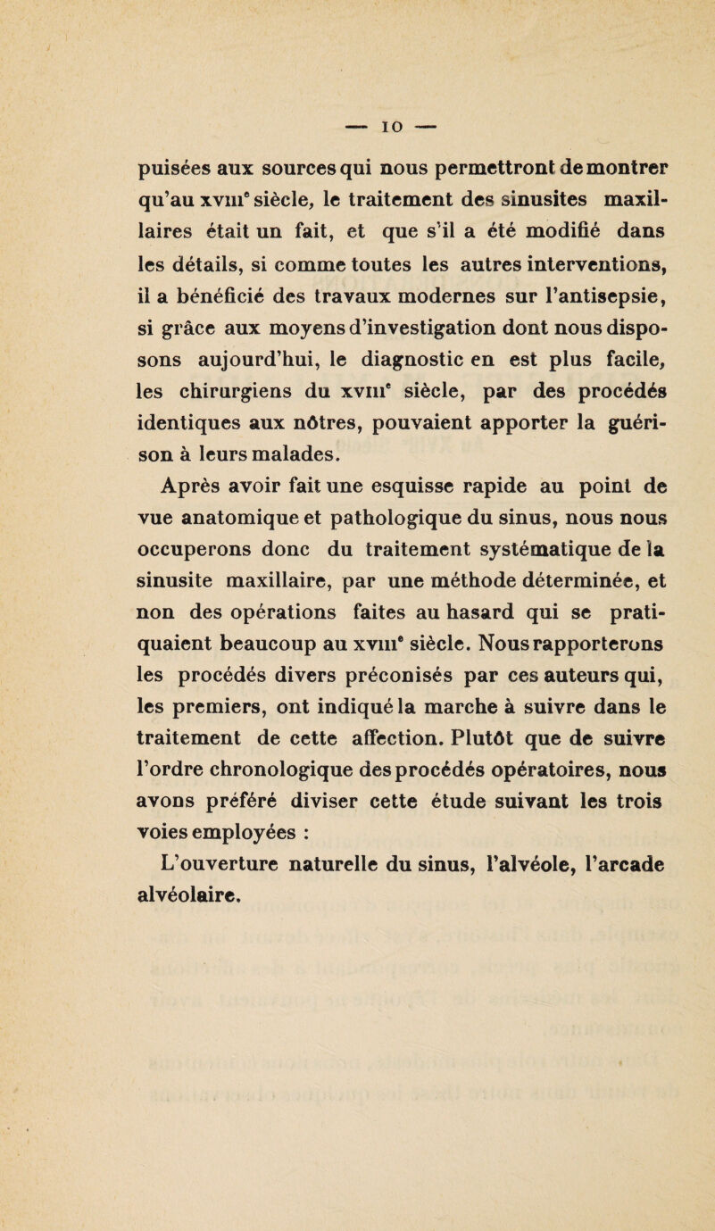 puisées aux sources qui nous permettront démontrer qu’au xviii* siècle, le traitement des sinusites maxil¬ laires était un fait, et que s’il a été modifié dans les détails, si comme toutes les autres interventions, il a bénéficié des travaux modernes sur l’antisepsie, si grâce aux moyens d’investigation dont nous dispo¬ sons aujourd’hui, le diagnostic en est plus facile, les chirurgiens du xviii® siècle, par des procédés identiques aux nôtres, pouvaient apporter la guéri¬ son à leurs malades. Après avoir fait une esquisse rapide au point de vue anatomique et pathologique du sinus, nous nous occuperons donc du traitement systématique de la sinusite maxillaire, par une méthode déterminée, et non des opérations faites au hasard qui se prati¬ quaient beaucoup au xviii* siècle. Nous rapporterons les procédés divers préconisés par ces auteurs qui, les premiers, ont indiqué la marche à suivre dans le traitement de cette affection. Plutôt que de suivre l’ordre chronologique des procédés opératoires, nous avons préféré diviser cette étude suivant les trois voies employées : L’ouverture naturelle du sinus, l’alvéole, l’arcade alvéolaire.