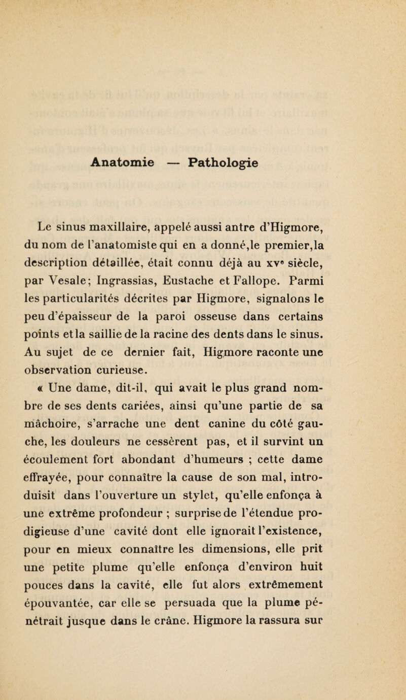 Anatomie — Pathologie Le sinus maxillaire, appelé aussi antre d’Higmore, du nom de l’anatomiste qui en a donné,le premier,la description détaillée, était connu déjà au xv® siècle, par Vesale; Ingrassias, Eustache et Fallope. Parmi les particularités décrites par Higmore, signalons le peu d’épaisseur de la paroi osseuse dans certains points et la saillie de la racine des dents dans le sinus. Au sujet de ce dernier fait, Higmore raconte une observation curieuse. « Une dame, dit-il, qui avait le plus grand nom¬ bre de ses dents cariées, ainsi qu’une partie de sa mâchoire, s’arrache une dent canine du côté gau¬ che, les douleurs ne cessèrent pas, et il survint un écoulement fort abondant d’humeurs ; cette dame effrayée, pour connaître la cause de son mal, intro¬ duisit dans l’ouverture un stylet, qu’elle enfonça à une extrême profondeur ; surprise de l’étendue pro¬ digieuse d’une cavité dont elle ignorait l’existence, pour en mieux connaître les dimensions, elle prit une petite plume qu’elle enfonça d’environ huit pouces dans la cavité, elle fut alors extrêmement épouvantée, car elle se persuada que la plume pé¬ nétrait jusque dans le crâne. Higmore la rassura sur
