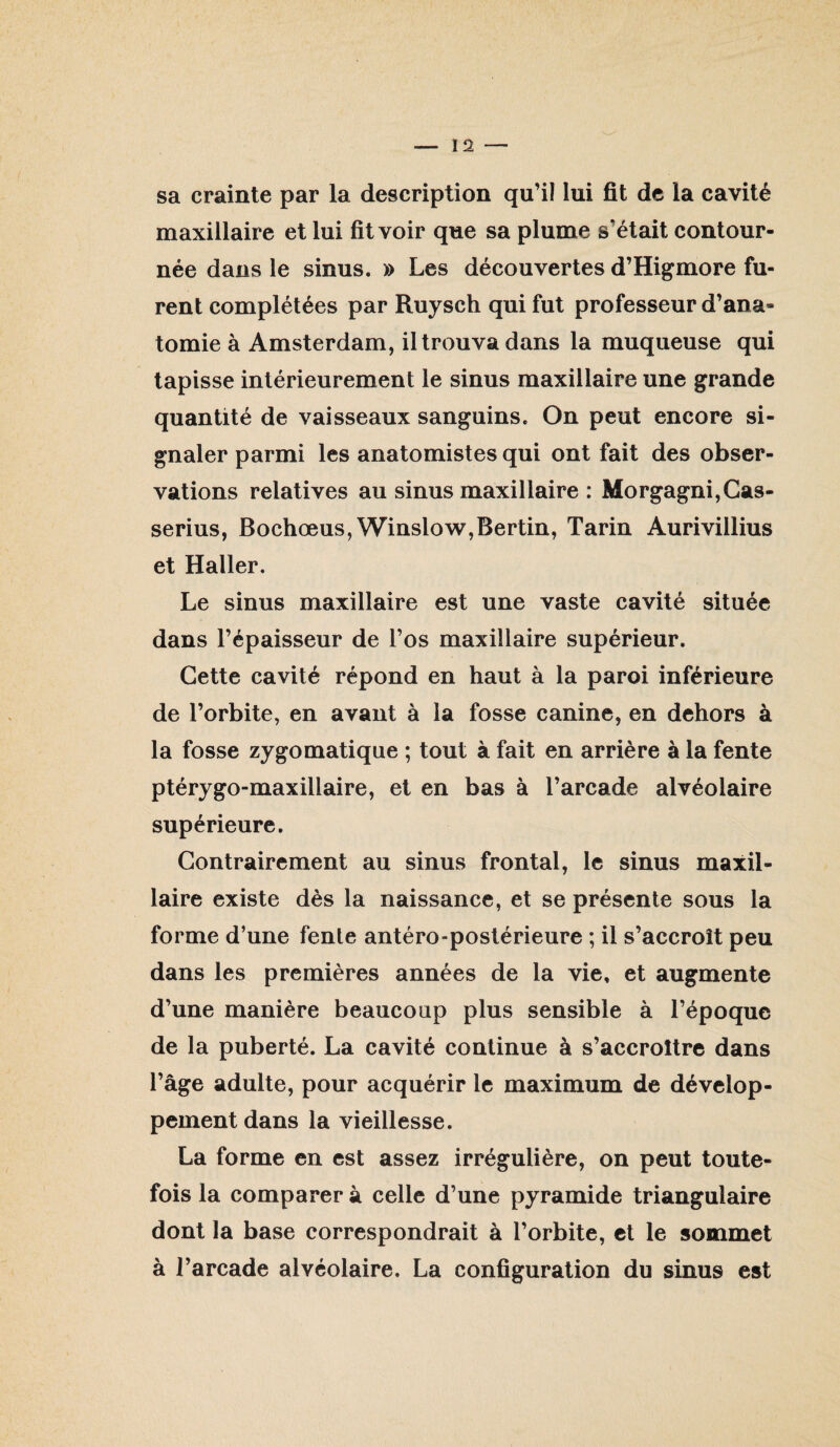 sa crainte par la description qu’il lui fit de la cavité maxillaire et lui fit voir que sa plume s’était contour¬ née dans le sinus. » Les découvertes d’Higmore fu¬ rent complétées par Ruysch qui fut professeur d’ana¬ tomie à Amsterdam, il trouva dans la muqueuse qui tapisse intérieurement le sinus maxillaire une grande quantité de vaisseaux sanguins. On peut encore si¬ gnaler parmi les anatomistes qui ont fait des obser¬ vations relatives au sinus maxillaire : Morgagni,Cas- serius, Bochœus,Winslow,Berlin, Tarin Aurivillius et Haller. Le sinus maxillaire est une vaste cavité située dans l’épaisseur de l’os maxillaire supérieur. Cette cavité répond en haut à la paroi inférieure de l’orbite, en avant à la fosse canine, en dehors à la fosse zygomatique ; tout à fait en arrière à la fente ptérygo-maxillaire, et en bas à l’arcade alvéolaire supérieure. Contrairement au sinus frontal, le sinus maxil¬ laire existe dès la naissance, et se présente sous la forme d’une fente antéro-postérieure ; il s’accroît peu dans les premières années de la vie, et augmente d’une manière beaucoup plus sensible à l’époque de la puberté. La cavité continue à s’accroître dans l’âge adulte, pour acquérir le maximum de dévelop¬ pement dans la vieillesse. La forme en est assez irrégulière, on peut toute¬ fois la comparer à celle d’une pyramide triangulaire dont la base correspondrait à l’orbite, et le sommet à l’arcade alvéolaire. La configuration du sinus est