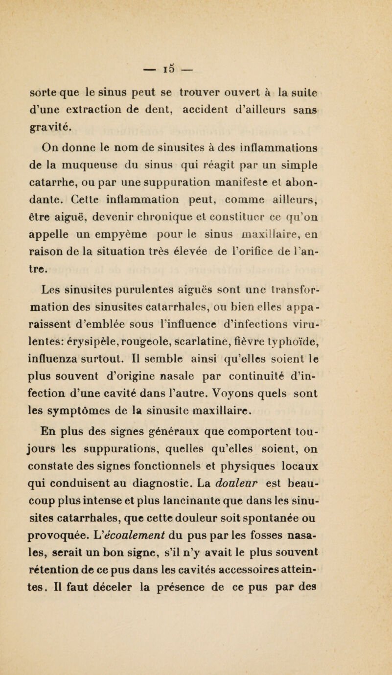 sorte que le sinus peut se trouver ouvert à la suite d’une extraction de dent, accident d’ailleurs sans gravité. On donne le nom de sinusites à des inflammations de la muqueuse du sinus qui réagit par un simple catarrhe, ou par une suppuration manifeste et abon¬ dante. Cette inflammation peut, comme ailleurs, être aiguë, devenir chronique et constituer ce qu’on appelle un empyème pour le sinus maxillaire, en raison de la situation très élevée de l’orifice de l’an¬ tre. Les sinusites purulentes aiguës sont une transfor¬ mation des sinusites catarrhales, ou bien elles appa¬ raissent d’emblée sous l’influence d’infections viru¬ lentes: érysipèle, rougeole, scarlatine, fièvre typhoïde, influenza surtout. Il semble ainsi qu’elles soient le plus souvent d’origine nasale par continuité d’in¬ fection d’une cavité dans l’autre. Voyons quels sont les symptômes de la sinusite maxillaire. En plus des signes généraux que comportent tou¬ jours les suppurations, quelles qu’elles soient, on constate des signes fonctionnels et physiques locaux qui conduisent au diagnostic. La douleur est beau¬ coup plus intense et plus lancinante que dans les sinu¬ sites catarrhales, que cette douleur soit spontanée ou provoquée. écoulement du pus par les fosses nasa¬ les, serait un bon signe, s’il n’y avait le plus souvent rétention de ce pus dans les cavités accessoires attein¬ tes. Il faut déceler la présence de ce pus par des