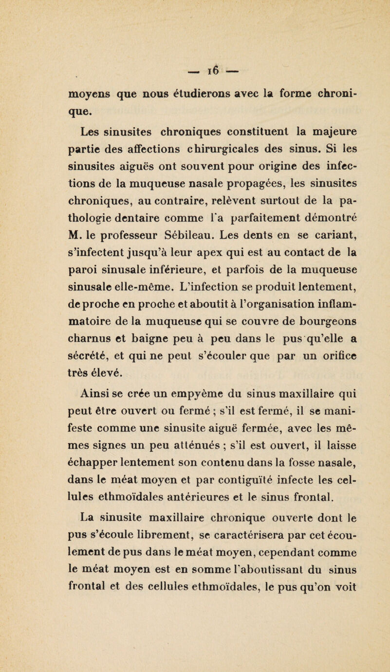 moyens que nous étudierons avec la forme chroni¬ que. Les sinusites chroniques constituent la majeure partie des affections chirurgicales des sinus. Si les sinusites aiguës ont souvent pour origine des infec¬ tions de la muqueuse nasale propagées, les sinusites chroniques, au contraire, relèvent surtout de la pa¬ thologie dentaire comme Ta parfaitement démontré M. le professeur Sébileau. Les dents en se cariant, s’infectent jusqu’à leur apex qui est au contact de la paroi sinusale inférieure, et parfois de la muqueuse sinusale elle-même. L’infection se produit lentement, de proche en proche et aboutit à l’organisation inflam¬ matoire de la muqueuse qui se couvre de bourgeons charnus et baigne peu à peu dans le pus qu’elle a sécrété, et qui ne peut s’écouler que par un orifice très élevé. Ainsi se crée un empyème du sinus maxillaire qui peut être ouvert ou fermé ; s’il est fermé, il se mani¬ feste comme une sinusite aiguë fermée, avec les mê¬ mes signes un peu atténués ; s’il est ouvert, il laisse échapper lentement son contenu dans la fosse nasale, dans le méat moyen et par contiguïté infecte les cel¬ lules ethmoïdales antérieures et le sinus frontal. La sinusite maxillaire chronique ouverte dont le pus s’écoule librement, se caractérisera par cet écou¬ lement de pus dans le méat moyen, cependant comme le méat moyen est en somme Taboutissant du sinus frontal et des cellules ethmoïdales, le pus qu’on voit