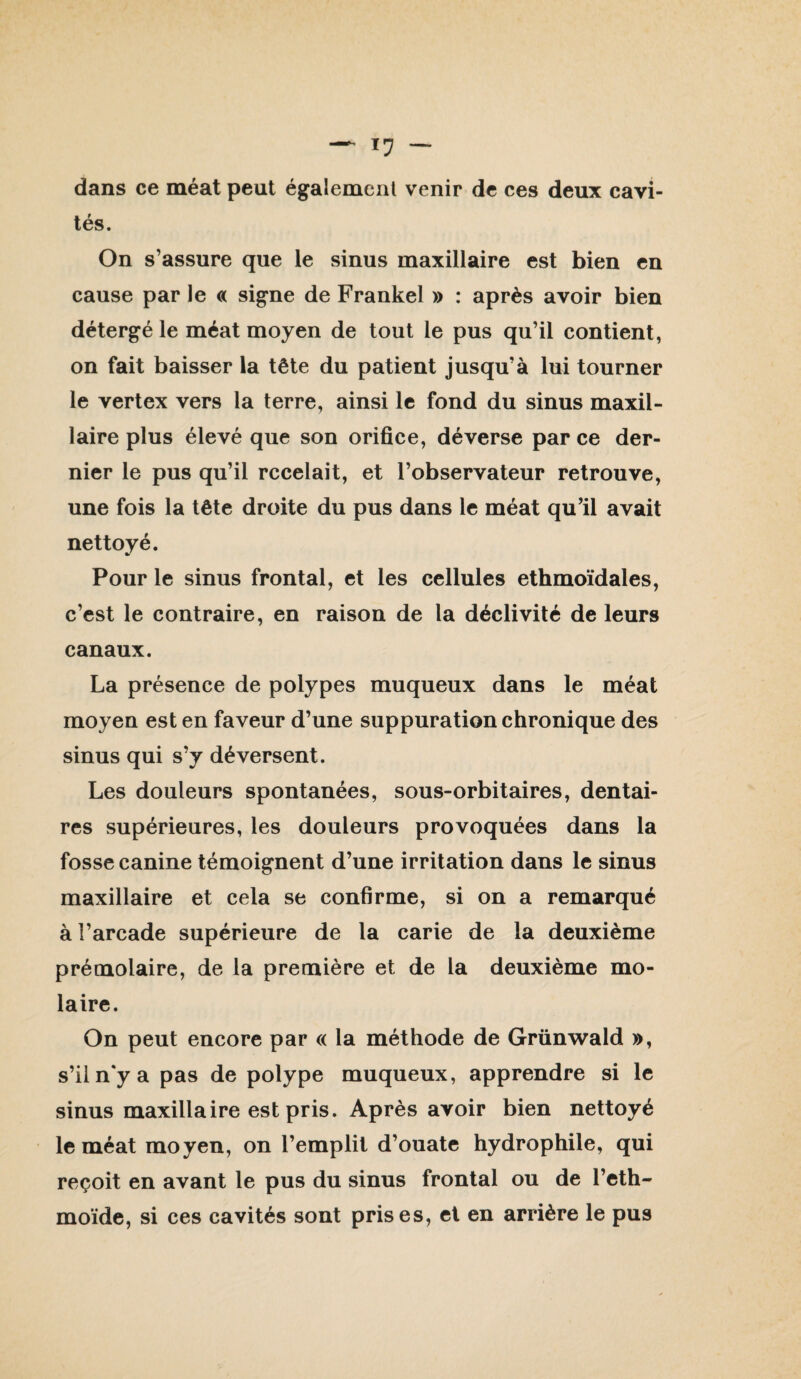 dans ce méat peut également venir de ces deux cavi¬ tés. On s’assure que le sinus maxillaire est bien en cause par le « signe de Frankel » : après avoir bien détergé le méat moyen de tout le pus qu’il contient, on fait baisser la tête du patient jusqu’à lui tourner le vertex vers la terre, ainsi le fond du sinus maxil¬ laire plus élevé que son orifice, déverse par ce der¬ nier le pus qu’il recelait, et l’observateur retrouve, une fois la tête droite du pus dans le méat qu’il avait nettoyé. Pour le sinus frontal, et les cellules ethmoïdales, c’est le contraire, en raison de la déclivité de leurs canaux. La présence de polypes muqueux dans le méat moyen est en faveur d’une suppuration chronique des sinus qui s’y déversent. Les douleurs spontanées, sous-orbitaires, dentai¬ res supérieures, les douleurs provoquées dans la fosse canine témoignent d’une irritation dans le sinus maxillaire et cela se confirme, si on a remarqué à l’arcade supérieure de la carie de la deuxième prémolaire, de la première et de la deuxième mo¬ laire. On peut encore par « la méthode de Grünwald », s’iln'ya pas de polype muqueux, apprendre si le sinus maxillaire est pris. Après avoir bien nettoyé le méat moyen, on l’emplit d’ouate hydrophile, qui reçoit en avant le pus du sinus frontal ou de l’eth- moïde, si ces cavités sont prises, et en arrière le pus