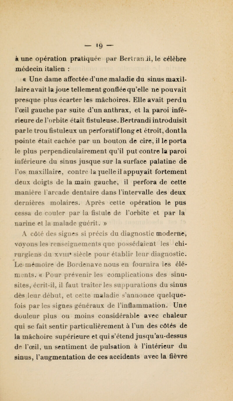 — *9 — aune opération pratiquée par Bertranii, le célèbre médecin italien : (( Une dame affectée d’une maladie du sinus maxil¬ laire avait la joue tellement gonflée qu’elle ne pouvait presque plus écarter les mâchoires. Elle avait perdu l’œil gauche par suite d’un anthrax, et la paroi infé¬ rieure de l’orbite était fistuleuse.Bcrtrandi introduisit parle trou fistuleux un perforatiflonget étroit, dont la pointe était cachée par un bouton de cire, il le porta le plus perpendiculairement qu’il put contre la paroi inférieure du sinus jusque sur la surface palatine de l’os maxillaire, contre la quelle il appuyait fortement deux doigts de la main gauche, il perfora de cette manière l'arcade dentaire dans Imtervalle des deux dernières molaires. Après cette opération le pus cessa de couler par la fistule de l’orbite et par la narine et la malade guérit. » A côté des signes si précis du diagnostic moderne, voyons les renseignements que possédaient les chi¬ rurgiens du xviii* siècle pour établir leur diagnostic. « Le mémoire de Bordenave nous en fournira les élé¬ ments. « Pour prévenir les complications des sinu¬ sites, écrit-il, il faut traiter les suppurations du sinus dès leur début, et cette maladie s’annonce quelque¬ fois par les signes généraux de l’inflammation. Une douleur plus ou moins considérable avec chaleur qui se fait sentir particulièrement à l’un des côtés de la mâchoire supérieure et qui s’étend jusqu’au-dessus de l’œil, un sentiment de pulsation à l’intérieur du sinus, l’augmentation de ces accidents avec la fièvre
