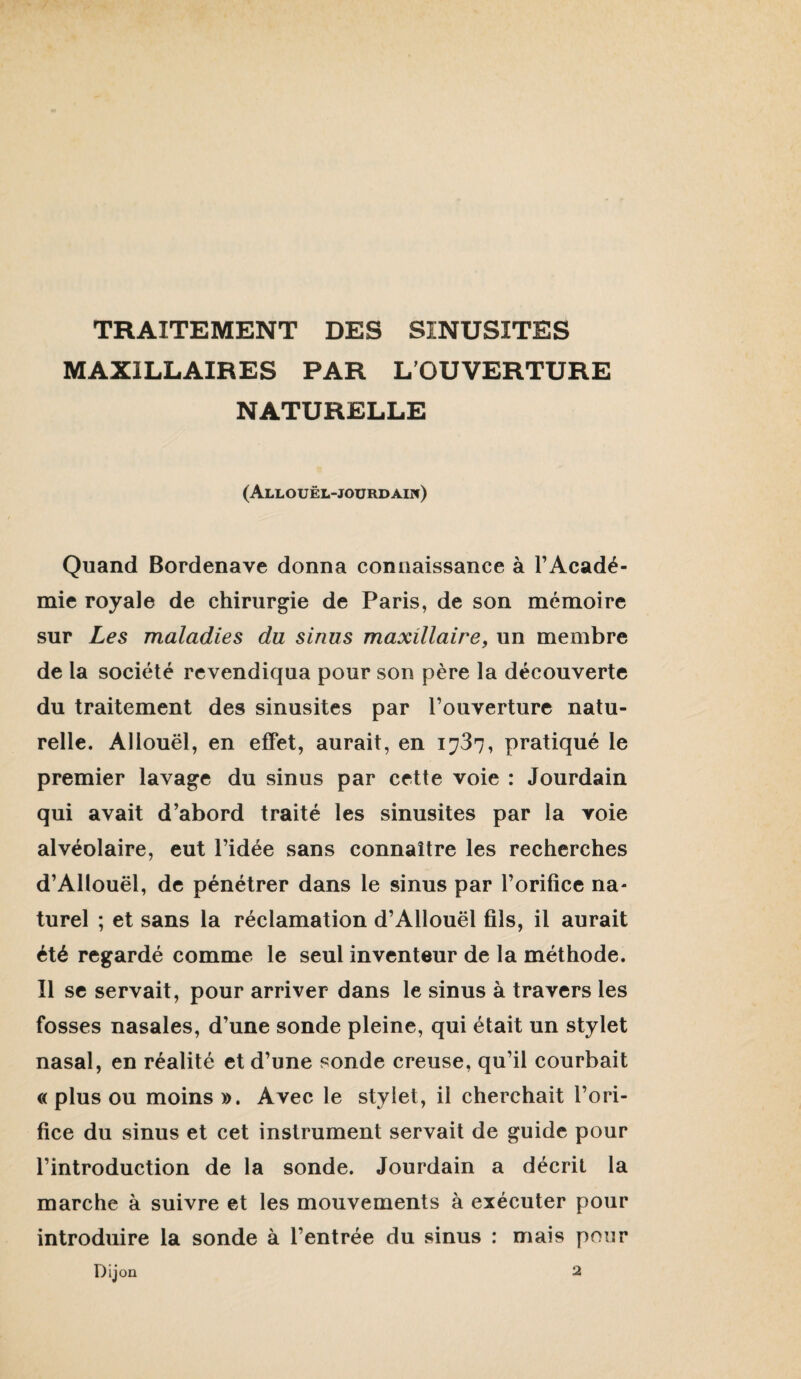MAXILLAIRES PAR L’OUVERTURE NATURELLE (Allouël-joürdaiw) Quand Bordenave donna connaissance à l’Acadé¬ mie royale de chirurgie de Paris, de son mémoire sur Les maladies du sinus maxillaire, un membre de la société revendiqua pour son père la découverte du traitement des sinusites par l’ouverture natu¬ relle. Allouël, en effet, aurait, en 1737, pratiqué le premier lavage du sinus par cette voie : Jourdain qui avait d’abord traité les sinusites par la voie alvéolaire, eut l’idée sans connaître les recherches d’Allouël, de pénétrer dans le sinus par l’orifice na¬ turel ; et sans la réclamation d’Allouël fils, il aurait été regardé comme le seul inventeur de la méthode. Il se servait, pour arriver dans le sinus à travers les fosses nasales, d’une sonde pleine, qui était un stylet nasal, en réalité et d’une sonde creuse, qu’il courbait « plus ou moins ». Avec le stylet, il cherchait l’ori¬ fice du sinus et cet instrument servait de guide pour l’introduction de la sonde. Jourdain a décrit la marche à suivre et les mouvements à exécuter pour introduire la sonde à l’entrée du sinus ; mais pour Dijon 2