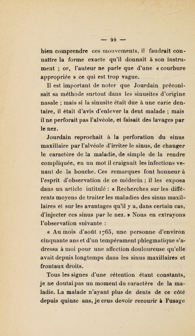 bien comprendre ces moiivemenls, il faudrait con¬ naître la forme exacte qu’il donnait à son instru¬ ment ; or, l’auteur ne parle que d’une « courbure appropriée » ce qui est trop vague. Il est important de noter que Jourdain préconi¬ sait sa méthode surtout dans les sinusites d’origine nasale ; mais si la sinusite était due à une carie den¬ taire, il était d’avis d’enlever la dent malade ; mais il ne perforait pas l’alvéole, et faisait des lavages par le nez. Jourdain reprochait à la perforation du sinus maxillaire par l’alvéole d’irriter le sinus, de changer le caractère de la maladie, de simple de la rendre compliquée, en un mot il craignait les infections ve¬ nant de la bouche. Ces remarques font honneur à l’esprit d’observation de ce médecin ; il les exposa dans un article intitulé : « Recherches sur les diffé¬ rents moyens de traiter les maladies des sinus maxil¬ laires et sur les avantages qu’il y a, dans certain cas, d’injecter ces sinus par le nez. » Nous en extrayons l’observation suivante : « Au mois d’août 1766, une personne d’environ cinquante ans et d’un tempérament phlegmatique s’a¬ dressa à moi pour une affection douloureuse qu’elle avait depuis longtemps dans les sinus maxillaires et frontaux droits. Tous les signes d’une rétention étant constants, je ne doutai pas un moment du caractère de la ma¬ ladie. La malade n’ayant plus de dents de ce côté depuis quinze ans, je crus devoir recourir à l’usage