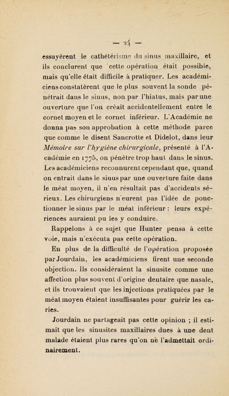 essayèrent le cathétérisme du sinus iiiaKillaire, et ils conclurent que 'cette opération était possible, mais qu’elle était difficile à pratiquer. Les académi¬ ciens constatèrent que le plus souvent la sonde pé¬ nétrait dans le sinus, non par l’hiatus, mais par une ouverture que l’on créait accidentellement entre le cornet moyen et le cornet inférieur. L’Académie ne donna pas son approbation à cette méthode parce que comme le disent Sancrotte et Didelot, dans leur Mémoire sur Vhy^iène chirurgicale^ présenté à l’A¬ cadémie en on pénètre trop haut dans le sinus. Les académiciens reconnurent cependant que, quand on entrait dans le sinus par une ouverture faite dans le méat moyen, il n’en résultait pas d’accidents sé¬ rieux. Les chirurgiens n'eurent pas l’idée de ponc¬ tionner le sinus par le méat inférieur : leurs expé¬ riences auraient pu les y conduire. Rappelons à ce sujet que Huntcr pensa à cette voie, mais n’exécuta pas cette opération. En plus de la difficulté de l’opération proposée par Jourdain, les académiciens firent une seconde objection. Ils considéraient la sinusite comme une affection plus souvent d’origine dentaire que nasale, et ils trouvaient que les injections pratiquées par le méat moyen étaient insuffisantes pour guérir les ca¬ ries. Jourdain ne partageait pas cette opinion ; il esti¬ mait que les sinusites maxillaires dues à une dent malade étaient plus rares qu’on ne l’admettait ordi¬ nairement.