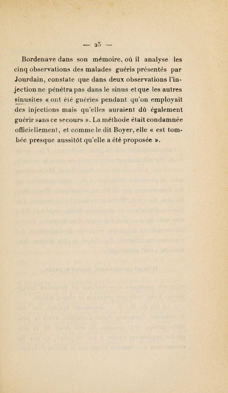 Bordenave dans son mémoire, où il analyse les cinq observations des malades guéris présentés par Jourdain, constate que dans deux observations l’in¬ jection ne pénétra pas dans le sinus et que les autres sinusites « ont été guéries pendant qu’on employait des injections mais qu’elles auraient dû également guérir sans ce secours ». La méthode était condamnée officiellement, et comme le dit Boyer, elle « est tom¬ bée presque aussitôt qu’elle a été proposée ».