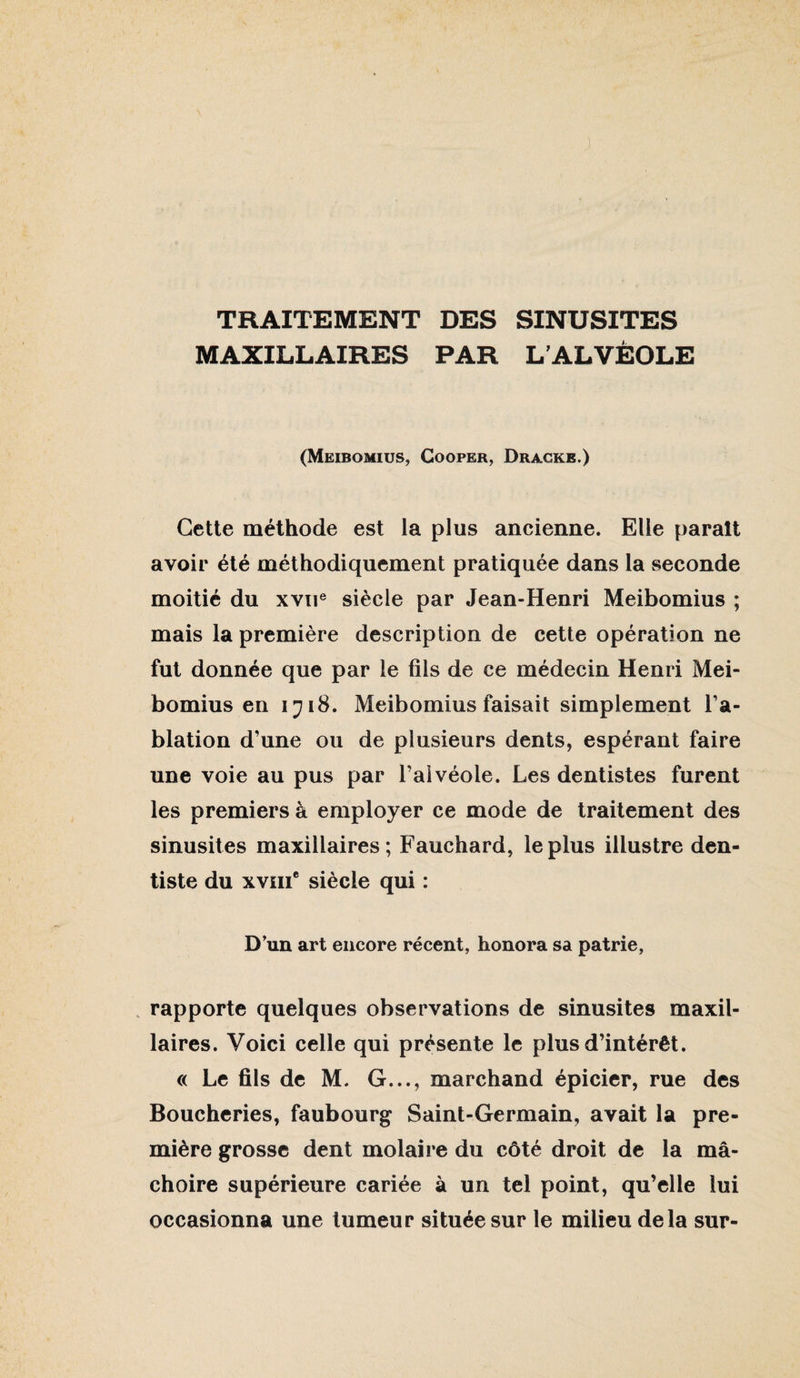 TRAITEMENT DES SINUSITES MAXILLAIRES PAR L’ALVEOLE (Meibomius, Cooper, Dragke.) Cette méthode est la plus ancienne. Elle parait avoir été méthodiquement pratiquée dans la seconde moitié du xvii® siècle par Jean-Henri Meibomius ; mais la première description de cette opération ne fut donnée que par le fils de ce médecin Henri Mei¬ bomius en ijiS, Meibomius faisait simplement l’a¬ blation d’une ou de plusieurs dents, espérant faire une voie au pus par l’alvéole. Les dentistes furent les premiers à employer ce mode de traitement des sinusites maxillaires; Fauchard, le plus illustre den¬ tiste du xviii* siècle qui : D'un art encore récent, honora sa patrie, . rapporte quelques observations de sinusites maxil¬ laires. Voici celle qui présente le plus d’intérêt. « Le fils de M. G..., marchand épicier, rue des Boucheries, faubourg Saint-Germain, avait la pre¬ mière grosse dent molaire du côté droit de la mâ¬ choire supérieure cariée à un tel point, qu’elle lui occasionna une tumeur située sur le milieu delà sur-