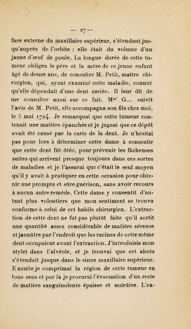 face externe du maxillaire supérieur, s’étendant jus¬ qu’auprès de l’orbite : elle était du volume d’un jaune d’œuf de poule. La longue durée de cette tu¬ meur obligea le père et la mère de ce jeune enfant âgé de douze ans, de consulter M. Petit, maître chi¬ rurgien, qui, ayant examiné cette maladie, connut qu’elle dépendait d’une dent cariée. Il leur dit de me consulter aussi sur ce fait. G... suivit l’avis de M. Petit, elle accompagna son fils chez moi, le 5 mai 1724. Je remarquai que cette tumeur con¬ tenait une matière épanchée et je jugeai que ce dépôt avait été causé par la carie de la dent. Je n’hésitai pas pour lors à déterminer cette dame à consentir que cette dent fût ôtée, pour prévenir les fâcheuses suites qui arrivent presque toujours dans ces sortes de maladies et je l’assurai que c’était le seul moyen qu’il y avait à pratiquer en cette occasion pour obte¬ nir une prompte et sûre guérison, sans avoir recours à aucun autre remède. Cette dame y consentit d’au¬ tant plus volontiers que mon sentiment se trouva conforme à celui de cet habile chirurgien. L’extrac¬ tion de cette dent ne fut pas plutôt faite qu’il sortit une quantité assez considérable de matière séreuse et jaunâtre par l’endroit que les racines de cette même dent occupaient avant l’extraction. J’introduisis mon stylet dans l’alvéole, et je trouvai que cet abcès s’étendait jusque dans le sinus maxillaire supérieur. Ensuite je comprimai la région de cette tumeur en tous sens et par là je procurai l’évacuation d’un reste de matière sanguinolente épaisse et noirâtre. L’ex-