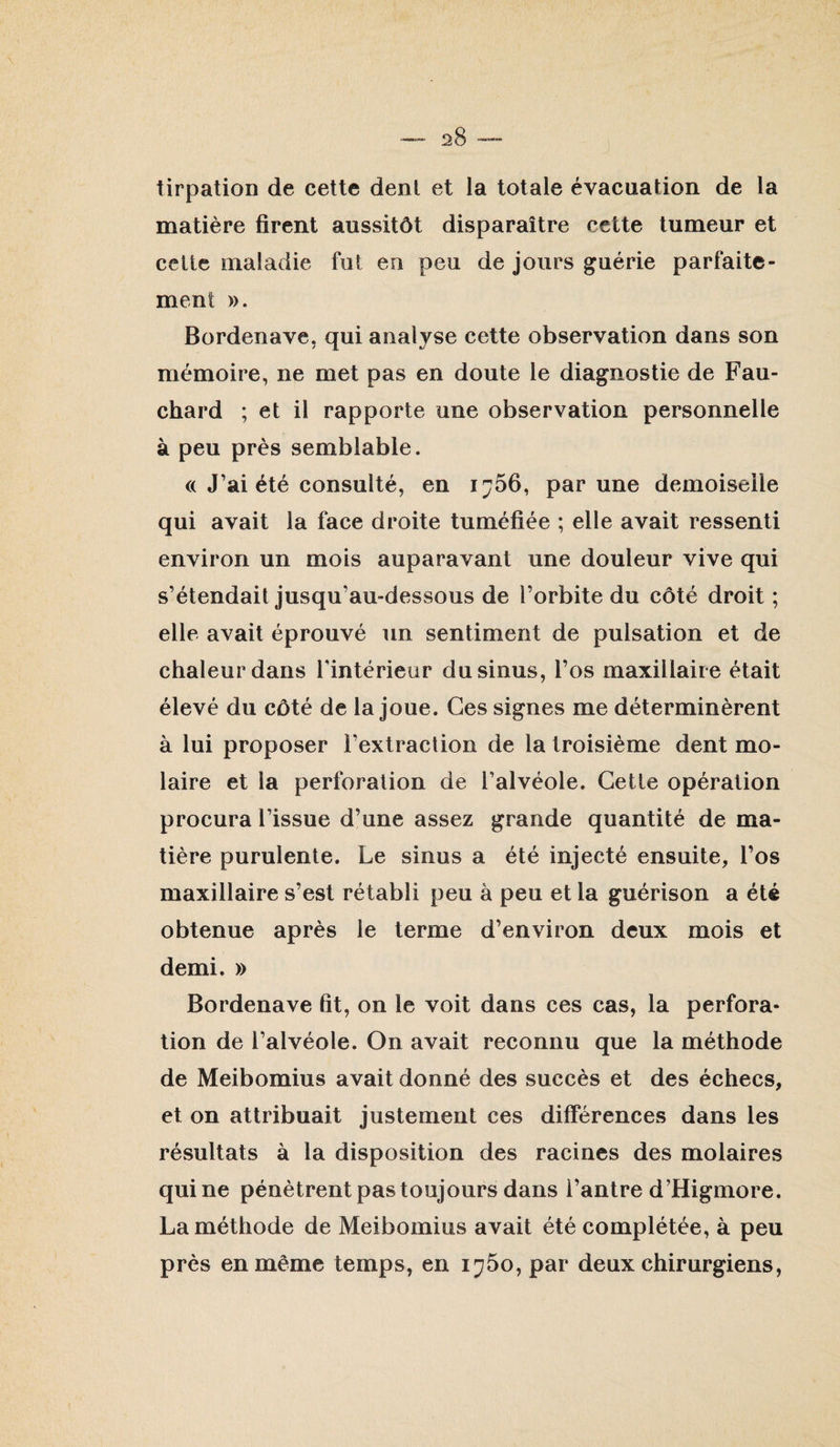 tirpation de cette dent et la totale évacuation de la matière firent aussitôt disparaître cette tumeur et celte maladie fut en peu de jours guérie parfaite¬ ment ». Bordenave, qui analyse cette observation dans son mémoire, ne met pas en doute le diagnostie de Fau- chard ; et il rapporte une observation personnelle à peu près semblable. (( J’ai été consulté, en 1766, par une demoiselle qui avait la face droite tuméfiée ; elle avait ressenti environ un mois auparavant une douleur vive qui s’étendait jusqu’au-dessous de l’orbite du côté droit ; elle avait éprouvé un sentiment de pulsation et de chaleur dans Tintérieur du sinus, l’os maxillaire était élevé du côté de la joue. Ces signes me déterminèrent à lui proposer l’extraction de la troisième dent mo¬ laire et la perforation de l’alvéole. Celle opération procura l’issue d’une assez grande quantité de ma¬ tière purulente. Le sinus a été injecté ensuite, l’os maxillaire s’est rétabli peu à peu et la guérison a été obtenue après le terme d’environ deux mois et demi. » Bordenave fit, on le voit dans ces cas, la perfora¬ tion de l’alvéole. On avait reconnu que la méthode de Meibomius avait donné des succès et des échecs, et on attribuait justement ces différences dans les résultats à la disposition des racines des molaires qui ne pénètrent pas toujours dans l’antre d’Higmore. La méthode de Meibomius avait été complétée, à peu près en même temps, en 1^50, par deux chirurgiens.