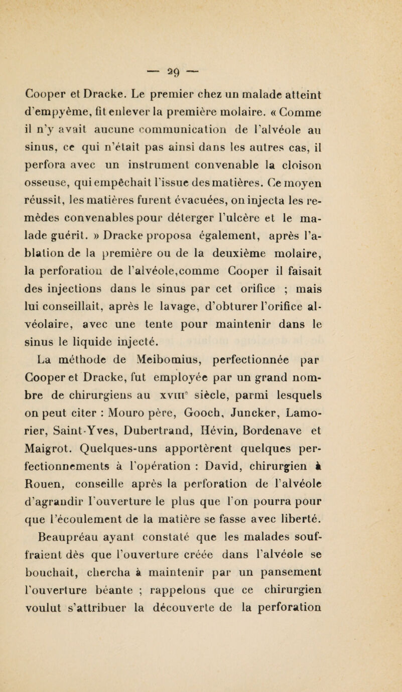 Couper et Dracke. Le premier chez un malade atteint d’empyème, fit enlever la première molaire. « Gomme il n’y avait aucune communication de l’alvéole au sinus, ce qui n’était pas ainsi dans les autres cas, il perfora avec un instrument convenable la cloison osseuse, qui empêchait l’issue des matières. Ce moyen réussit, les matières furent évacuées, on injecta les re¬ mèdes convenables pour déterger l’ulcère et le ma¬ lade guérit. )) Dracke proposa également, après l’a¬ blation de la première ou de la deuxième molaire, la perforation de l’alvéole,comme Couper il faisait des injections dans le sinus par cet orifice ; mais lui conseillait, après le lavage, d’obturer l’orifice al¬ véolaire, avec une tente pour maintenir dans le sinus le liquide injecté. La méthode de Meibomius, perfectionnée par Couper et Dracke, fut employée par un grand nom¬ bre de chirurgiens au xviiL siècle, parmi lesquels on peut citer : Mouro père, Gooch, Juncker, Lamo- rier, Saint-Yves, Dubertrand, Hévin, Bordenave et Maigrot. Quelques-uns apportèrent quelques per¬ fectionnements à l’opération : David, chirurgien à Rouen, conseille après la perforation de l’alvéole d’agrandir l’ouverture le plus que l’on pourra pour que l’écoulement de la matière se fasse avec liberté. Beaupréau ayant constaté que les malades souf¬ fraient dès que l’ouverture créée dans l’alvéole se bouchait, chercha à maintenir par un pansement l’ouverture béante ; rappelons que ce chirurgien voulut s’attribuer la découverte de la perforation