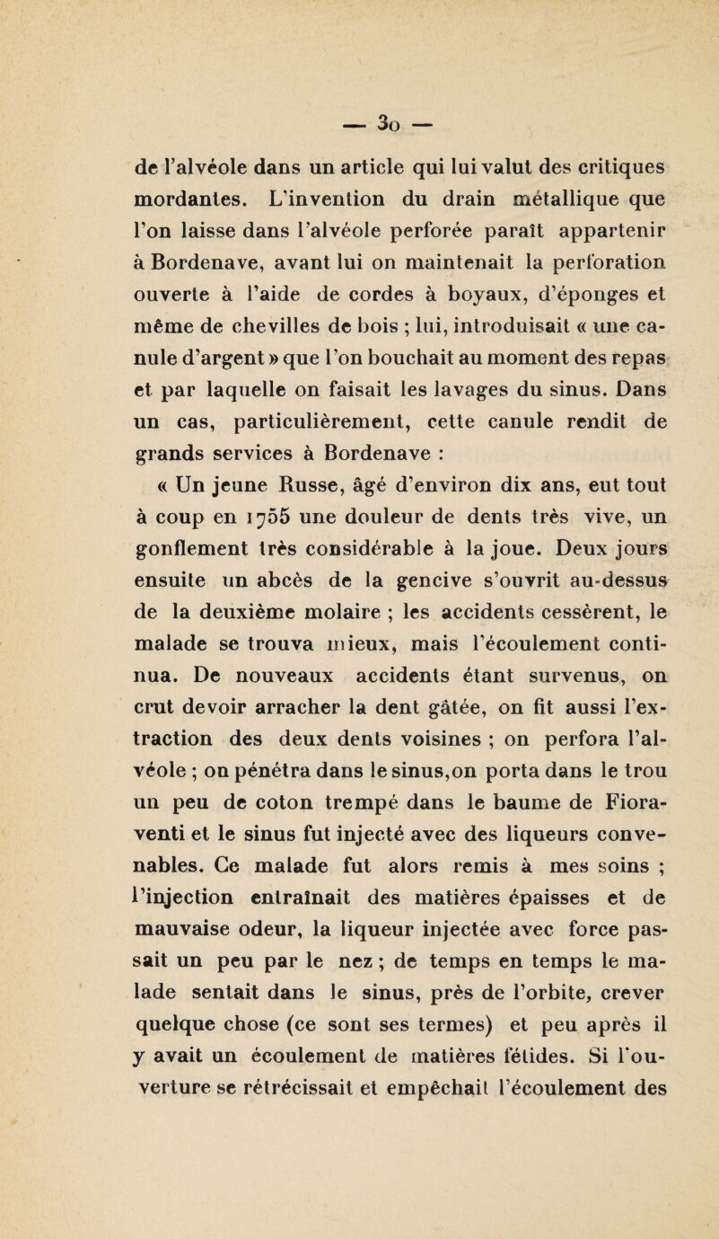de l’alvéole dans un article qui lui valut des critiques mordantes. L’invention du drain métallique que l’on laisse dans l’alvéole perforée paraît appartenir à Bordenave, avant lui on maintenait la perforation ouverte à l’aide de cordes à boyaux, d’éponges et même de chevilles de bois ; lui, introduisait « une ca¬ nule d’argent » que l’on bouchait au moment des repas et par laquelle on faisait les lavages du sinus. Dans un cas, particulièrement, cette canule rendit de grands services à Bordenave : « Un jeune Russe, âgé d’environ dix ans, eut tout à coup en une douleur de dents très vive, un gonflement très considérable à la joue. Deux jours ensuite un abcès de la gencive s’ouvrit au-dessus de la deuxième molaire ; les accidents cessèrent, le malade se trouva mieux, mais l’écoulement conti¬ nua. De nouveaux accidents étant survenus, on crut devoir arracher la dent gâtée, on fit aussi l’ex¬ traction des deux dents voisines ; on perfora l’al¬ véole ; on pénétra dans le sinus,on porta dans le trou un peu de coton trempé dans le baume de Fiora- venti et le sinus fut injecté avec des liqueurs conve¬ nables. Ce malade fut alors remis à mes soins ; l’injection entraînait des matières épaisses et de mauvaise odeur, la liqueur injectée avec force pas¬ sait un peu par le nez ; de temps en temps le ma¬ lade sentait dans le sinus, près de l’orbite, crever quelque chose (ce sont ses termes) et peu après il y avait un écoulement de matières fétides. Si l’ou¬ verture SC rétrécissait et empêchait l’écoulement des